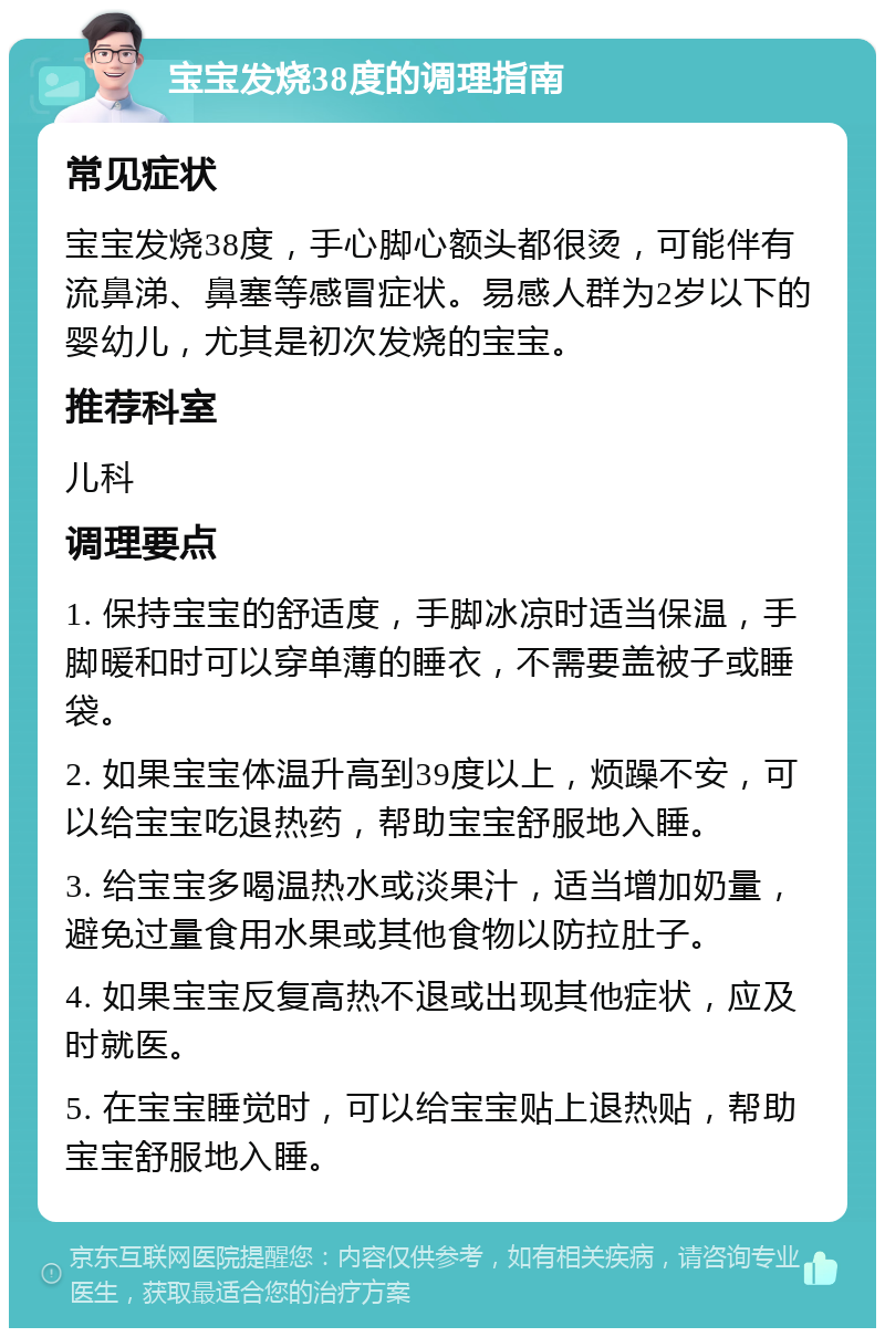 宝宝发烧38度的调理指南 常见症状 宝宝发烧38度，手心脚心额头都很烫，可能伴有流鼻涕、鼻塞等感冒症状。易感人群为2岁以下的婴幼儿，尤其是初次发烧的宝宝。 推荐科室 儿科 调理要点 1. 保持宝宝的舒适度，手脚冰凉时适当保温，手脚暖和时可以穿单薄的睡衣，不需要盖被子或睡袋。 2. 如果宝宝体温升高到39度以上，烦躁不安，可以给宝宝吃退热药，帮助宝宝舒服地入睡。 3. 给宝宝多喝温热水或淡果汁，适当增加奶量，避免过量食用水果或其他食物以防拉肚子。 4. 如果宝宝反复高热不退或出现其他症状，应及时就医。 5. 在宝宝睡觉时，可以给宝宝贴上退热贴，帮助宝宝舒服地入睡。