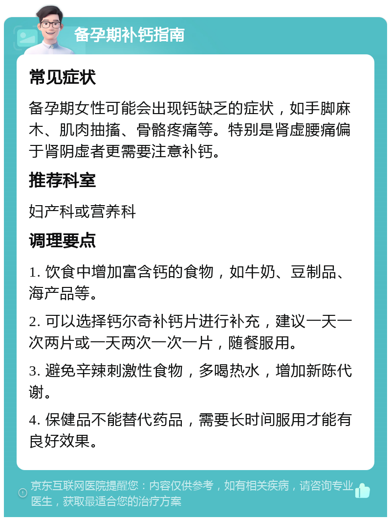 备孕期补钙指南 常见症状 备孕期女性可能会出现钙缺乏的症状，如手脚麻木、肌肉抽搐、骨骼疼痛等。特别是肾虚腰痛偏于肾阴虚者更需要注意补钙。 推荐科室 妇产科或营养科 调理要点 1. 饮食中增加富含钙的食物，如牛奶、豆制品、海产品等。 2. 可以选择钙尔奇补钙片进行补充，建议一天一次两片或一天两次一次一片，随餐服用。 3. 避免辛辣刺激性食物，多喝热水，增加新陈代谢。 4. 保健品不能替代药品，需要长时间服用才能有良好效果。