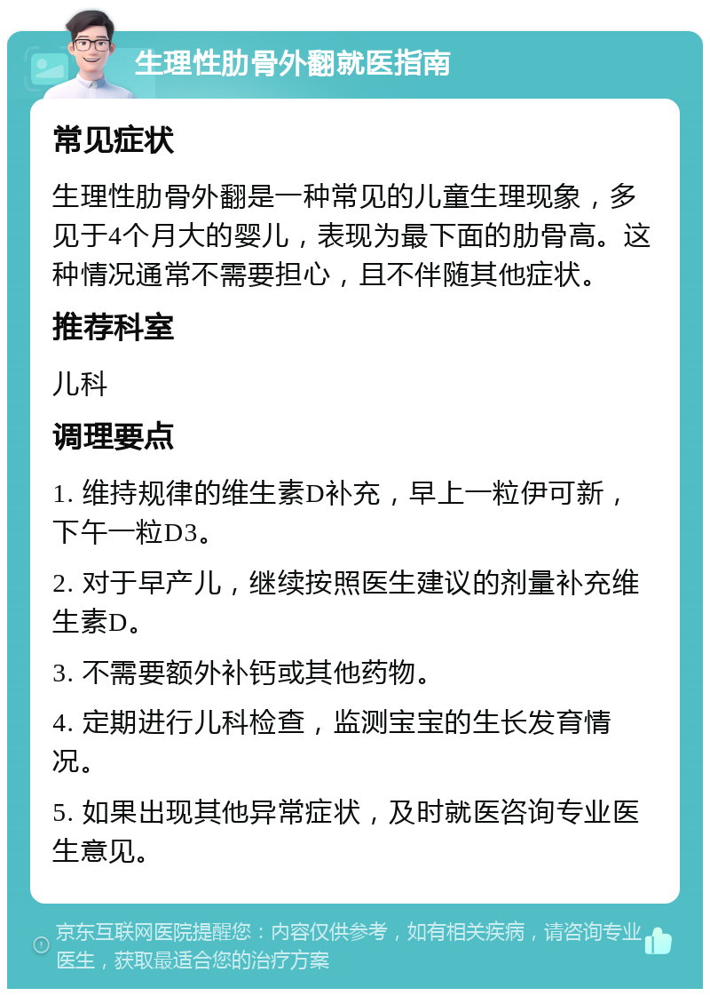 生理性肋骨外翻就医指南 常见症状 生理性肋骨外翻是一种常见的儿童生理现象，多见于4个月大的婴儿，表现为最下面的肋骨高。这种情况通常不需要担心，且不伴随其他症状。 推荐科室 儿科 调理要点 1. 维持规律的维生素D补充，早上一粒伊可新，下午一粒D3。 2. 对于早产儿，继续按照医生建议的剂量补充维生素D。 3. 不需要额外补钙或其他药物。 4. 定期进行儿科检查，监测宝宝的生长发育情况。 5. 如果出现其他异常症状，及时就医咨询专业医生意见。