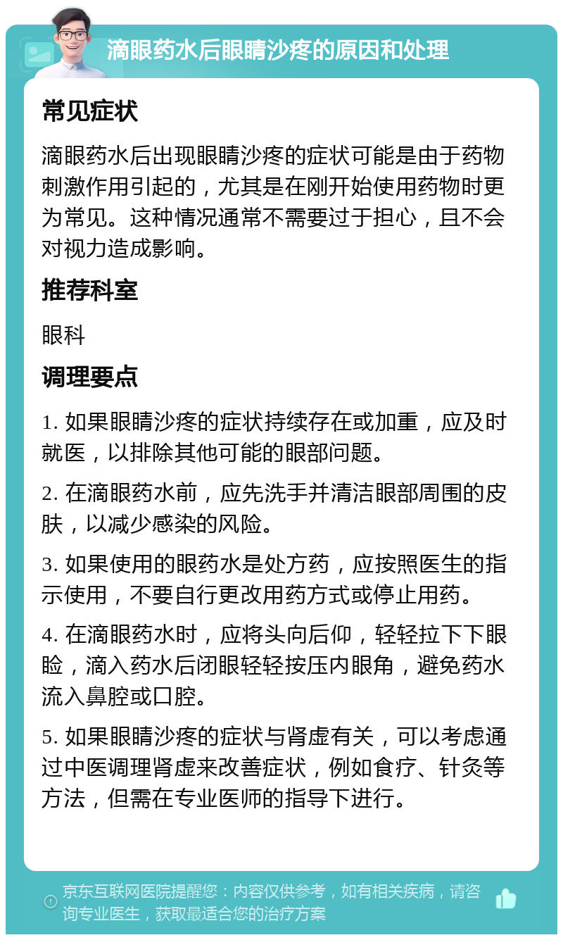 滴眼药水后眼睛沙疼的原因和处理 常见症状 滴眼药水后出现眼睛沙疼的症状可能是由于药物刺激作用引起的，尤其是在刚开始使用药物时更为常见。这种情况通常不需要过于担心，且不会对视力造成影响。 推荐科室 眼科 调理要点 1. 如果眼睛沙疼的症状持续存在或加重，应及时就医，以排除其他可能的眼部问题。 2. 在滴眼药水前，应先洗手并清洁眼部周围的皮肤，以减少感染的风险。 3. 如果使用的眼药水是处方药，应按照医生的指示使用，不要自行更改用药方式或停止用药。 4. 在滴眼药水时，应将头向后仰，轻轻拉下下眼睑，滴入药水后闭眼轻轻按压内眼角，避免药水流入鼻腔或口腔。 5. 如果眼睛沙疼的症状与肾虚有关，可以考虑通过中医调理肾虚来改善症状，例如食疗、针灸等方法，但需在专业医师的指导下进行。