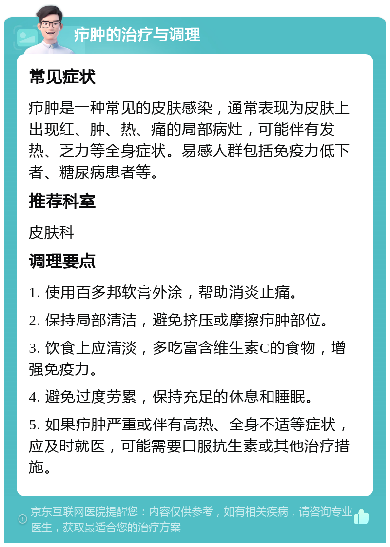 疖肿的治疗与调理 常见症状 疖肿是一种常见的皮肤感染，通常表现为皮肤上出现红、肿、热、痛的局部病灶，可能伴有发热、乏力等全身症状。易感人群包括免疫力低下者、糖尿病患者等。 推荐科室 皮肤科 调理要点 1. 使用百多邦软膏外涂，帮助消炎止痛。 2. 保持局部清洁，避免挤压或摩擦疖肿部位。 3. 饮食上应清淡，多吃富含维生素C的食物，增强免疫力。 4. 避免过度劳累，保持充足的休息和睡眠。 5. 如果疖肿严重或伴有高热、全身不适等症状，应及时就医，可能需要口服抗生素或其他治疗措施。