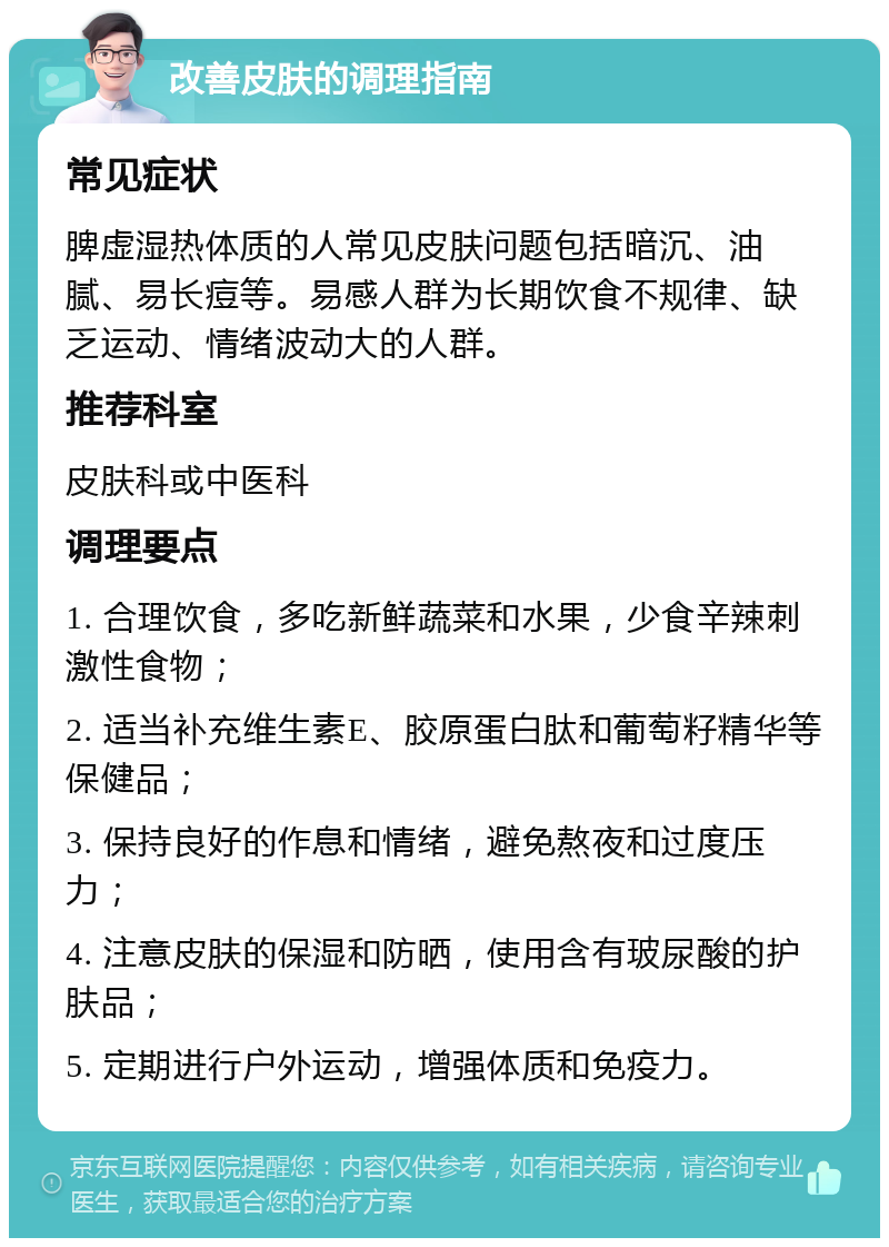 改善皮肤的调理指南 常见症状 脾虚湿热体质的人常见皮肤问题包括暗沉、油腻、易长痘等。易感人群为长期饮食不规律、缺乏运动、情绪波动大的人群。 推荐科室 皮肤科或中医科 调理要点 1. 合理饮食，多吃新鲜蔬菜和水果，少食辛辣刺激性食物； 2. 适当补充维生素E、胶原蛋白肽和葡萄籽精华等保健品； 3. 保持良好的作息和情绪，避免熬夜和过度压力； 4. 注意皮肤的保湿和防晒，使用含有玻尿酸的护肤品； 5. 定期进行户外运动，增强体质和免疫力。