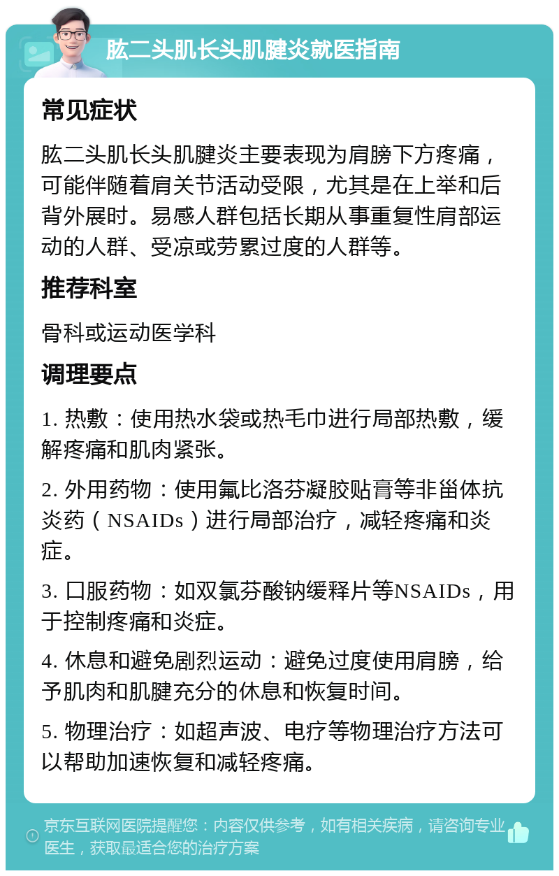 肱二头肌长头肌腱炎就医指南 常见症状 肱二头肌长头肌腱炎主要表现为肩膀下方疼痛，可能伴随着肩关节活动受限，尤其是在上举和后背外展时。易感人群包括长期从事重复性肩部运动的人群、受凉或劳累过度的人群等。 推荐科室 骨科或运动医学科 调理要点 1. 热敷：使用热水袋或热毛巾进行局部热敷，缓解疼痛和肌肉紧张。 2. 外用药物：使用氟比洛芬凝胶贴膏等非甾体抗炎药（NSAIDs）进行局部治疗，减轻疼痛和炎症。 3. 口服药物：如双氯芬酸钠缓释片等NSAIDs，用于控制疼痛和炎症。 4. 休息和避免剧烈运动：避免过度使用肩膀，给予肌肉和肌腱充分的休息和恢复时间。 5. 物理治疗：如超声波、电疗等物理治疗方法可以帮助加速恢复和减轻疼痛。