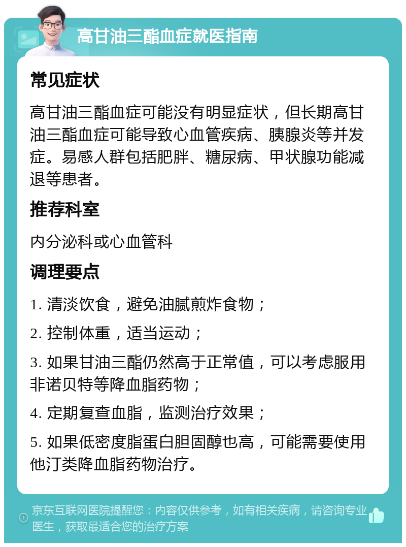 高甘油三酯血症就医指南 常见症状 高甘油三酯血症可能没有明显症状，但长期高甘油三酯血症可能导致心血管疾病、胰腺炎等并发症。易感人群包括肥胖、糖尿病、甲状腺功能减退等患者。 推荐科室 内分泌科或心血管科 调理要点 1. 清淡饮食，避免油腻煎炸食物； 2. 控制体重，适当运动； 3. 如果甘油三酯仍然高于正常值，可以考虑服用非诺贝特等降血脂药物； 4. 定期复查血脂，监测治疗效果； 5. 如果低密度脂蛋白胆固醇也高，可能需要使用他汀类降血脂药物治疗。