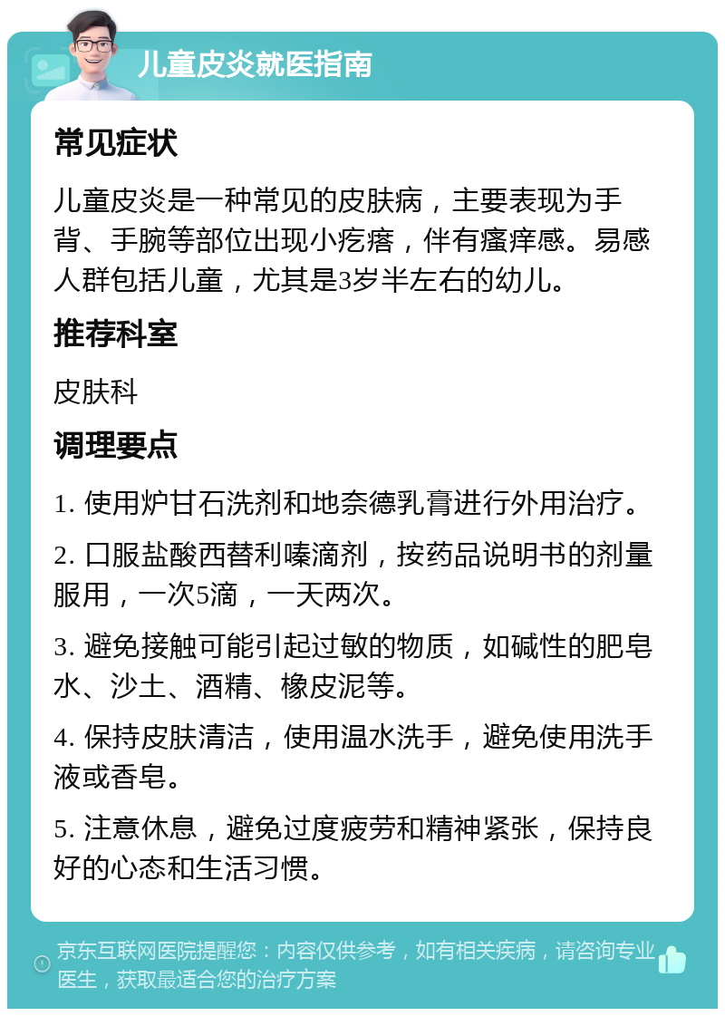 儿童皮炎就医指南 常见症状 儿童皮炎是一种常见的皮肤病，主要表现为手背、手腕等部位出现小疙瘩，伴有瘙痒感。易感人群包括儿童，尤其是3岁半左右的幼儿。 推荐科室 皮肤科 调理要点 1. 使用炉甘石洗剂和地奈德乳膏进行外用治疗。 2. 口服盐酸西替利嗪滴剂，按药品说明书的剂量服用，一次5滴，一天两次。 3. 避免接触可能引起过敏的物质，如碱性的肥皂水、沙土、酒精、橡皮泥等。 4. 保持皮肤清洁，使用温水洗手，避免使用洗手液或香皂。 5. 注意休息，避免过度疲劳和精神紧张，保持良好的心态和生活习惯。