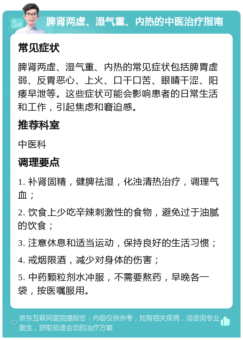 脾肾两虚、湿气重、内热的中医治疗指南 常见症状 脾肾两虚、湿气重、内热的常见症状包括脾胃虚弱、反胃恶心、上火、口干口苦、眼睛干涩、阳痿早泄等。这些症状可能会影响患者的日常生活和工作，引起焦虑和窘迫感。 推荐科室 中医科 调理要点 1. 补肾固精，健脾祛湿，化浊清热治疗，调理气血； 2. 饮食上少吃辛辣刺激性的食物，避免过于油腻的饮食； 3. 注意休息和适当运动，保持良好的生活习惯； 4. 戒烟限酒，减少对身体的伤害； 5. 中药颗粒剂水冲服，不需要熬药，早晚各一袋，按医嘱服用。