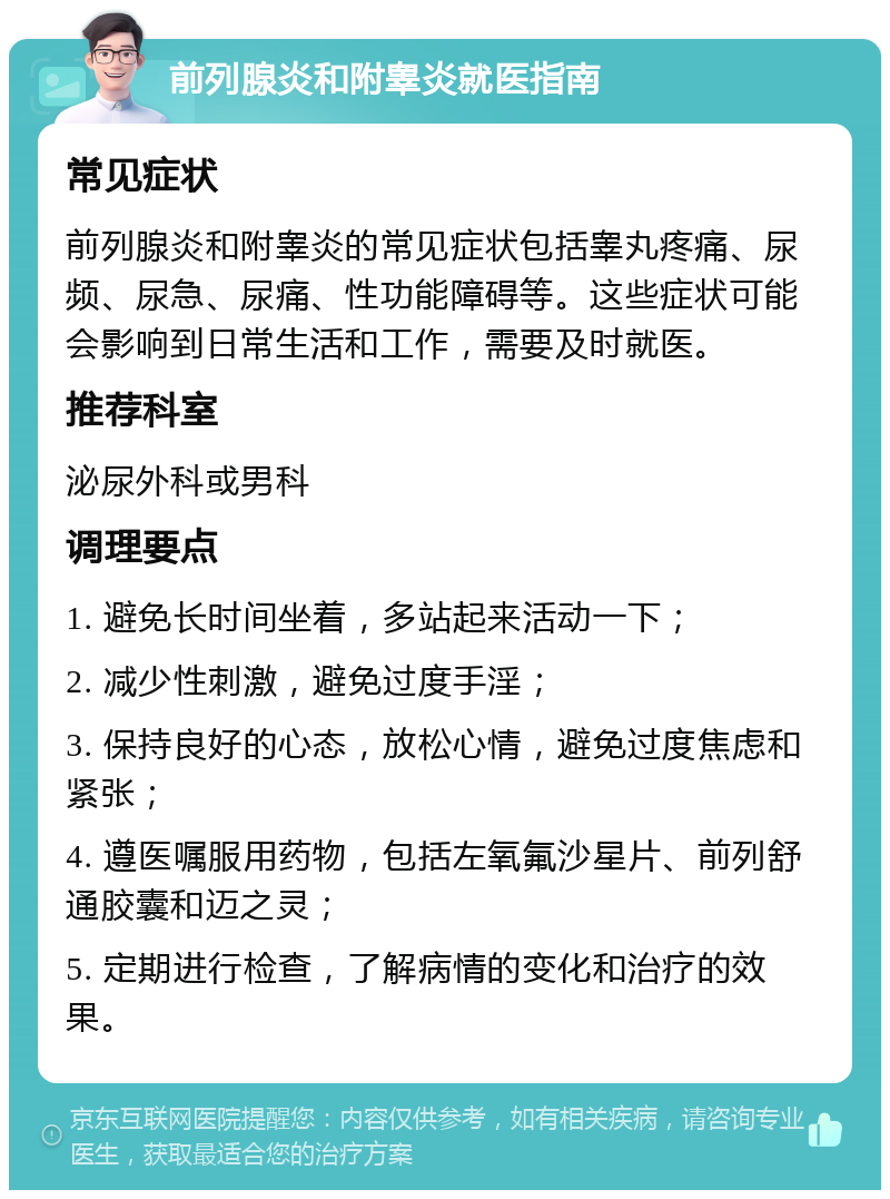 前列腺炎和附睾炎就医指南 常见症状 前列腺炎和附睾炎的常见症状包括睾丸疼痛、尿频、尿急、尿痛、性功能障碍等。这些症状可能会影响到日常生活和工作，需要及时就医。 推荐科室 泌尿外科或男科 调理要点 1. 避免长时间坐着，多站起来活动一下； 2. 减少性刺激，避免过度手淫； 3. 保持良好的心态，放松心情，避免过度焦虑和紧张； 4. 遵医嘱服用药物，包括左氧氟沙星片、前列舒通胶囊和迈之灵； 5. 定期进行检查，了解病情的变化和治疗的效果。