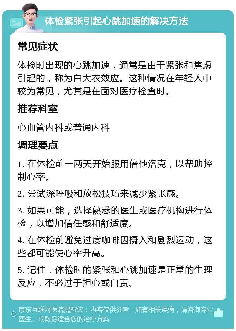 体检紧张引起心跳加速的解决方法 常见症状 体检时出现的心跳加速，通常是由于紧张和焦虑引起的，称为白大衣效应。这种情况在年轻人中较为常见，尤其是在面对医疗检查时。 推荐科室 心血管内科或普通内科 调理要点 1. 在体检前一两天开始服用倍他洛克，以帮助控制心率。 2. 尝试深呼吸和放松技巧来减少紧张感。 3. 如果可能，选择熟悉的医生或医疗机构进行体检，以增加信任感和舒适度。 4. 在体检前避免过度咖啡因摄入和剧烈运动，这些都可能使心率升高。 5. 记住，体检时的紧张和心跳加速是正常的生理反应，不必过于担心或自责。