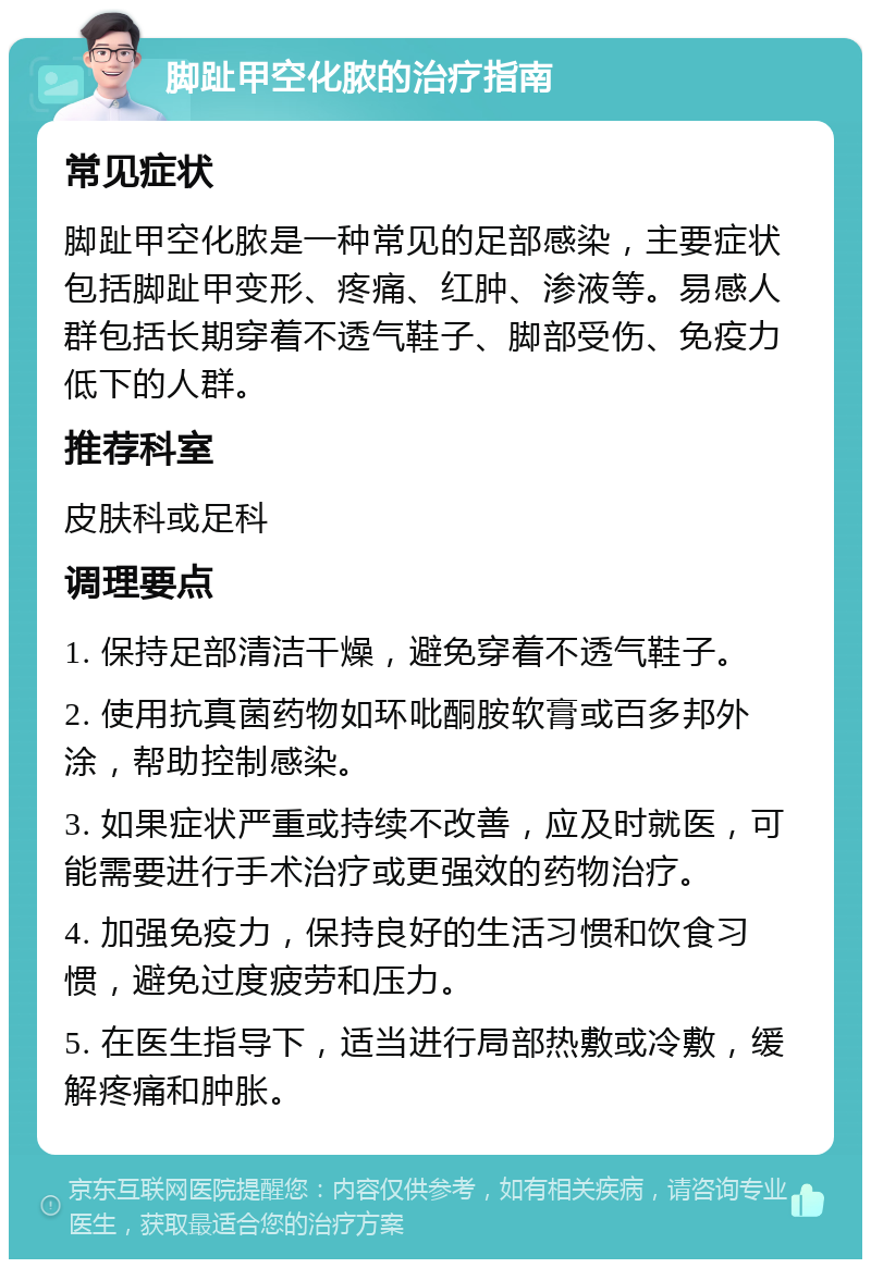 脚趾甲空化脓的治疗指南 常见症状 脚趾甲空化脓是一种常见的足部感染，主要症状包括脚趾甲变形、疼痛、红肿、渗液等。易感人群包括长期穿着不透气鞋子、脚部受伤、免疫力低下的人群。 推荐科室 皮肤科或足科 调理要点 1. 保持足部清洁干燥，避免穿着不透气鞋子。 2. 使用抗真菌药物如环吡酮胺软膏或百多邦外涂，帮助控制感染。 3. 如果症状严重或持续不改善，应及时就医，可能需要进行手术治疗或更强效的药物治疗。 4. 加强免疫力，保持良好的生活习惯和饮食习惯，避免过度疲劳和压力。 5. 在医生指导下，适当进行局部热敷或冷敷，缓解疼痛和肿胀。