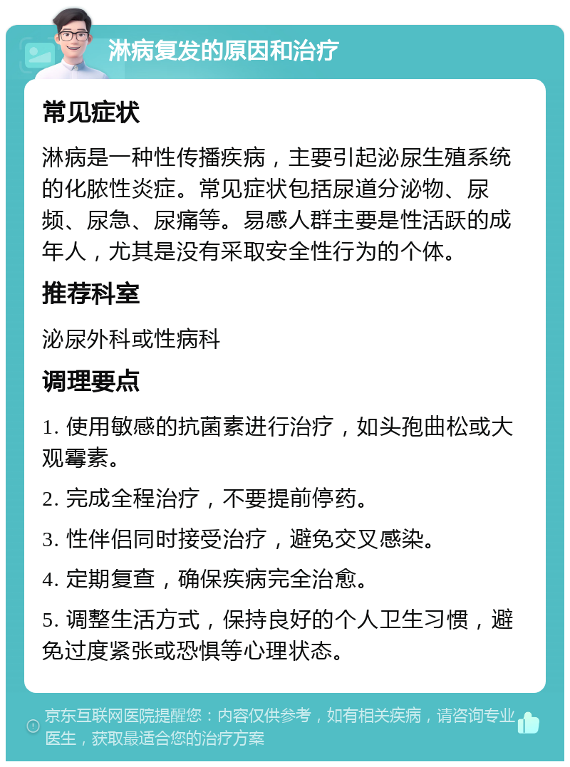 淋病复发的原因和治疗 常见症状 淋病是一种性传播疾病，主要引起泌尿生殖系统的化脓性炎症。常见症状包括尿道分泌物、尿频、尿急、尿痛等。易感人群主要是性活跃的成年人，尤其是没有采取安全性行为的个体。 推荐科室 泌尿外科或性病科 调理要点 1. 使用敏感的抗菌素进行治疗，如头孢曲松或大观霉素。 2. 完成全程治疗，不要提前停药。 3. 性伴侣同时接受治疗，避免交叉感染。 4. 定期复查，确保疾病完全治愈。 5. 调整生活方式，保持良好的个人卫生习惯，避免过度紧张或恐惧等心理状态。