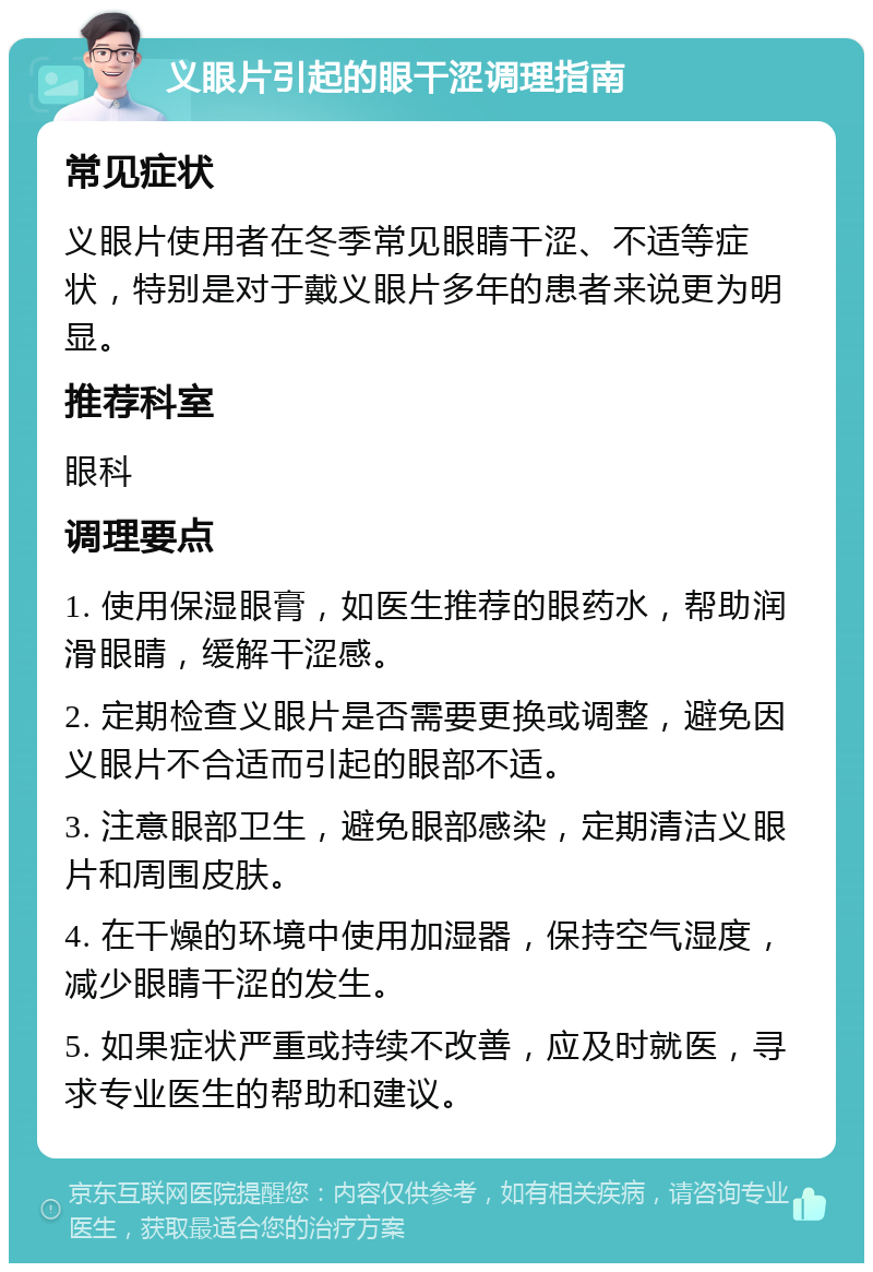 义眼片引起的眼干涩调理指南 常见症状 义眼片使用者在冬季常见眼睛干涩、不适等症状，特别是对于戴义眼片多年的患者来说更为明显。 推荐科室 眼科 调理要点 1. 使用保湿眼膏，如医生推荐的眼药水，帮助润滑眼睛，缓解干涩感。 2. 定期检查义眼片是否需要更换或调整，避免因义眼片不合适而引起的眼部不适。 3. 注意眼部卫生，避免眼部感染，定期清洁义眼片和周围皮肤。 4. 在干燥的环境中使用加湿器，保持空气湿度，减少眼睛干涩的发生。 5. 如果症状严重或持续不改善，应及时就医，寻求专业医生的帮助和建议。