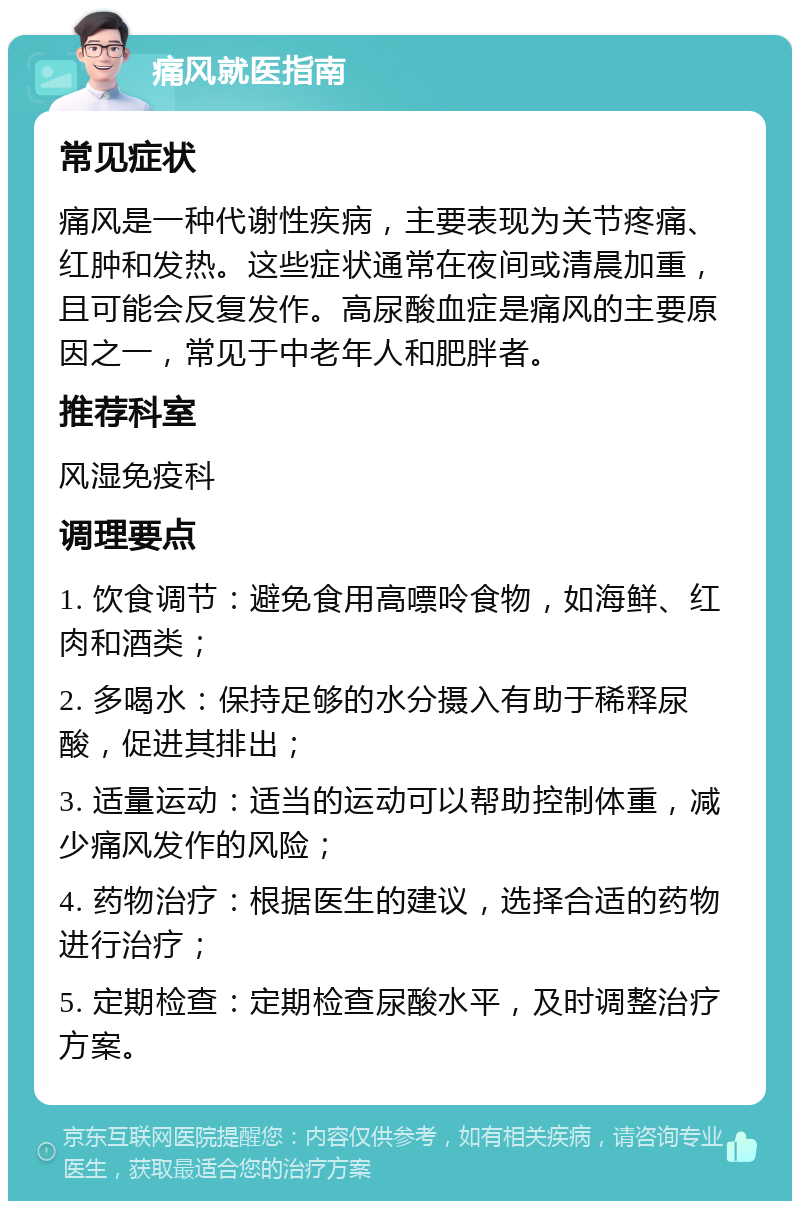 痛风就医指南 常见症状 痛风是一种代谢性疾病，主要表现为关节疼痛、红肿和发热。这些症状通常在夜间或清晨加重，且可能会反复发作。高尿酸血症是痛风的主要原因之一，常见于中老年人和肥胖者。 推荐科室 风湿免疫科 调理要点 1. 饮食调节：避免食用高嘌呤食物，如海鲜、红肉和酒类； 2. 多喝水：保持足够的水分摄入有助于稀释尿酸，促进其排出； 3. 适量运动：适当的运动可以帮助控制体重，减少痛风发作的风险； 4. 药物治疗：根据医生的建议，选择合适的药物进行治疗； 5. 定期检查：定期检查尿酸水平，及时调整治疗方案。