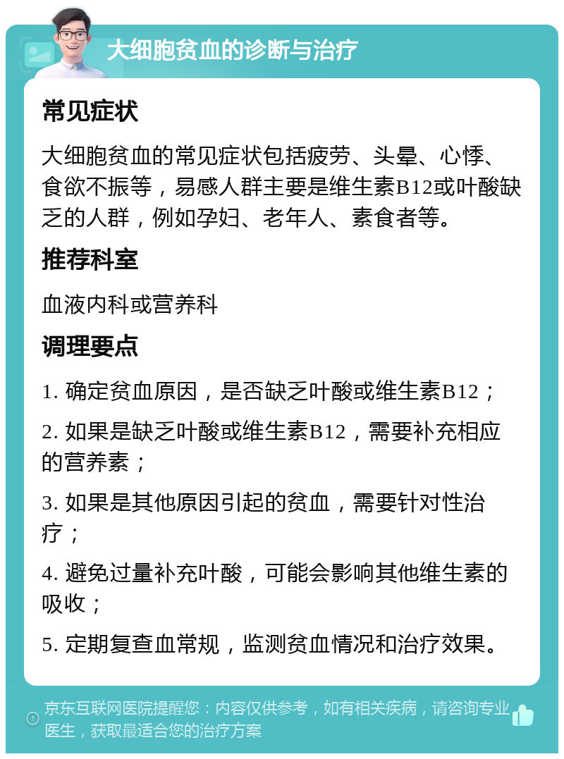 大细胞贫血的诊断与治疗 常见症状 大细胞贫血的常见症状包括疲劳、头晕、心悸、食欲不振等，易感人群主要是维生素B12或叶酸缺乏的人群，例如孕妇、老年人、素食者等。 推荐科室 血液内科或营养科 调理要点 1. 确定贫血原因，是否缺乏叶酸或维生素B12； 2. 如果是缺乏叶酸或维生素B12，需要补充相应的营养素； 3. 如果是其他原因引起的贫血，需要针对性治疗； 4. 避免过量补充叶酸，可能会影响其他维生素的吸收； 5. 定期复查血常规，监测贫血情况和治疗效果。