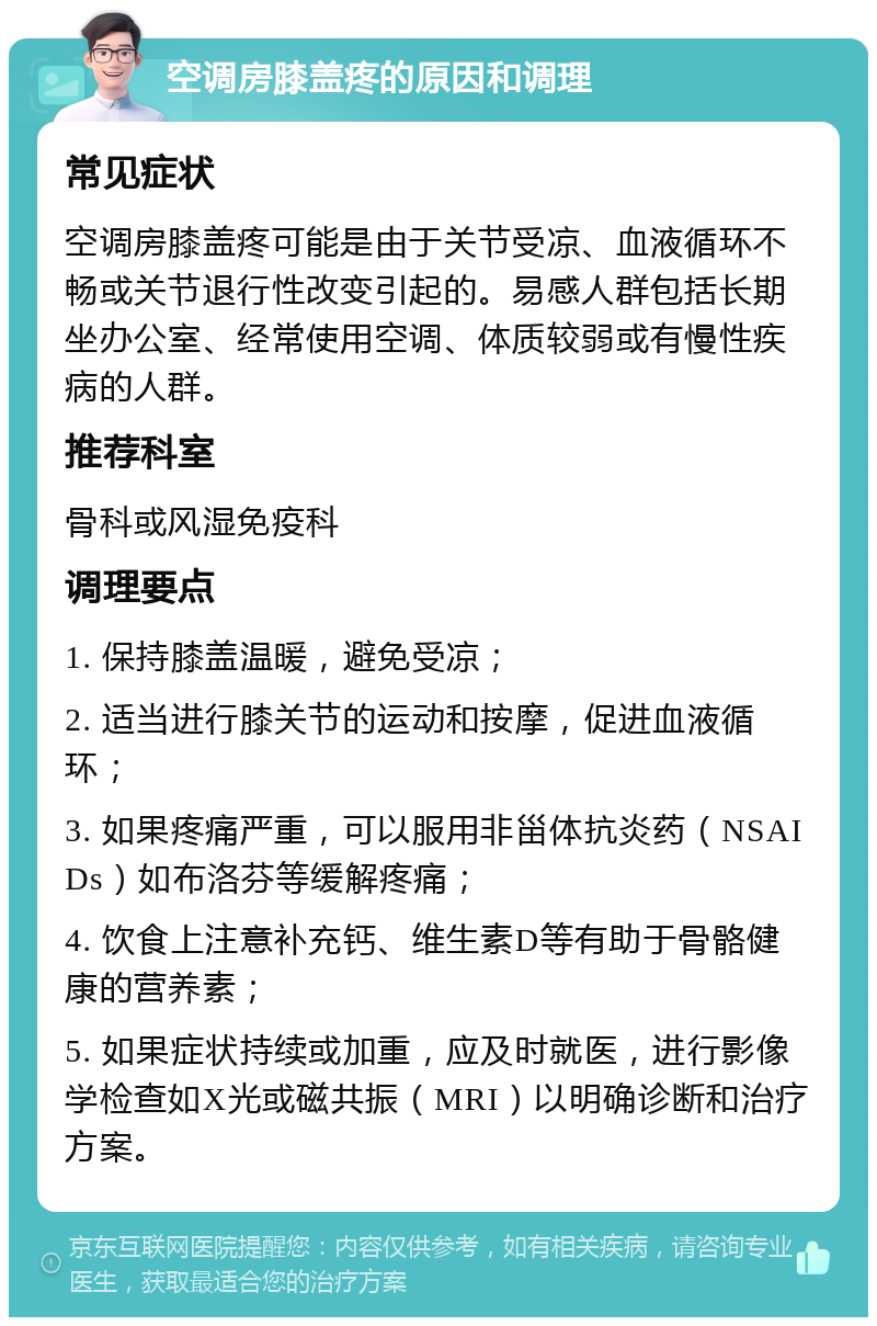 空调房膝盖疼的原因和调理 常见症状 空调房膝盖疼可能是由于关节受凉、血液循环不畅或关节退行性改变引起的。易感人群包括长期坐办公室、经常使用空调、体质较弱或有慢性疾病的人群。 推荐科室 骨科或风湿免疫科 调理要点 1. 保持膝盖温暖，避免受凉； 2. 适当进行膝关节的运动和按摩，促进血液循环； 3. 如果疼痛严重，可以服用非甾体抗炎药（NSAIDs）如布洛芬等缓解疼痛； 4. 饮食上注意补充钙、维生素D等有助于骨骼健康的营养素； 5. 如果症状持续或加重，应及时就医，进行影像学检查如X光或磁共振（MRI）以明确诊断和治疗方案。