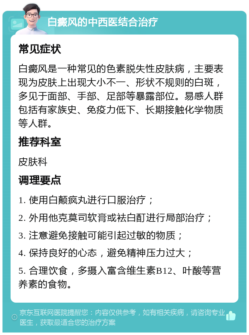 白癜风的中西医结合治疗 常见症状 白癜风是一种常见的色素脱失性皮肤病，主要表现为皮肤上出现大小不一、形状不规则的白斑，多见于面部、手部、足部等暴露部位。易感人群包括有家族史、免疫力低下、长期接触化学物质等人群。 推荐科室 皮肤科 调理要点 1. 使用白颠疯丸进行口服治疗； 2. 外用他克莫司软膏或袪白酊进行局部治疗； 3. 注意避免接触可能引起过敏的物质； 4. 保持良好的心态，避免精神压力过大； 5. 合理饮食，多摄入富含维生素B12、叶酸等营养素的食物。