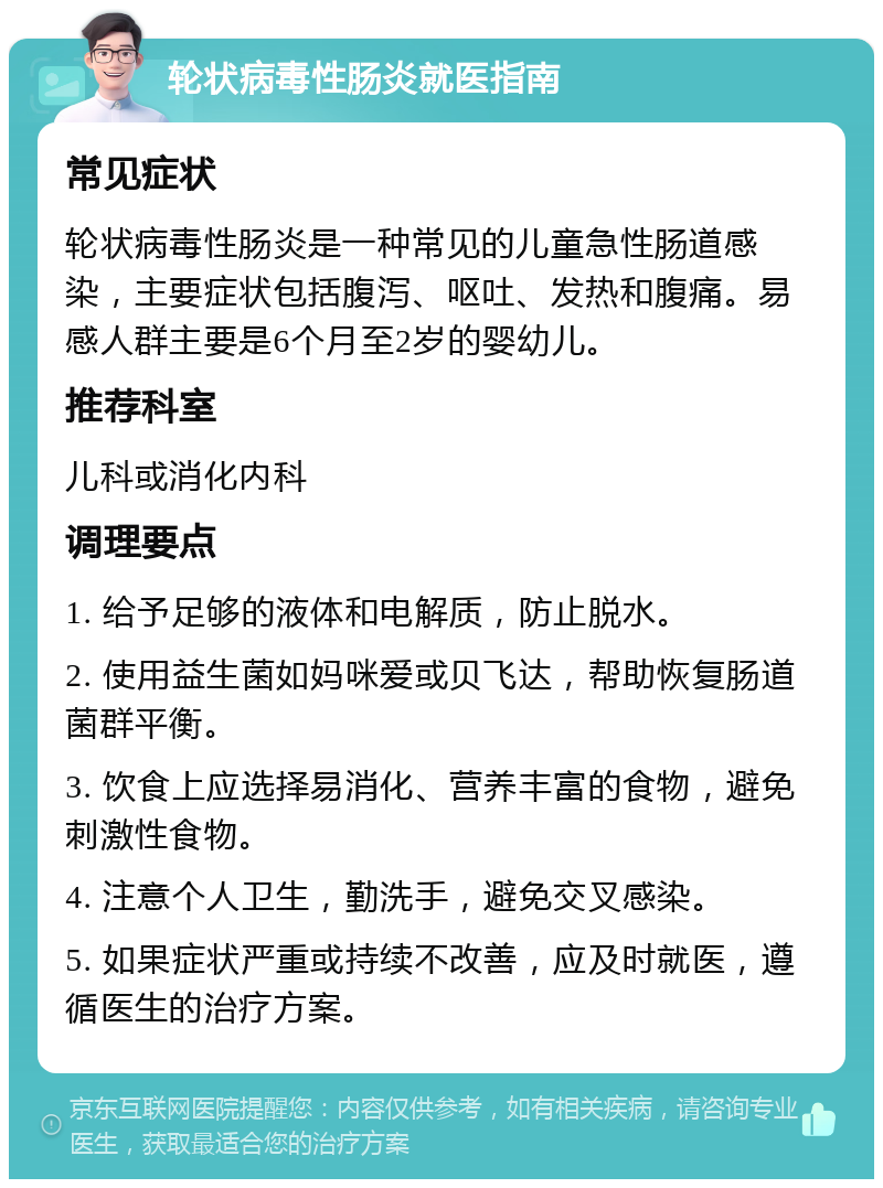 轮状病毒性肠炎就医指南 常见症状 轮状病毒性肠炎是一种常见的儿童急性肠道感染，主要症状包括腹泻、呕吐、发热和腹痛。易感人群主要是6个月至2岁的婴幼儿。 推荐科室 儿科或消化内科 调理要点 1. 给予足够的液体和电解质，防止脱水。 2. 使用益生菌如妈咪爱或贝飞达，帮助恢复肠道菌群平衡。 3. 饮食上应选择易消化、营养丰富的食物，避免刺激性食物。 4. 注意个人卫生，勤洗手，避免交叉感染。 5. 如果症状严重或持续不改善，应及时就医，遵循医生的治疗方案。