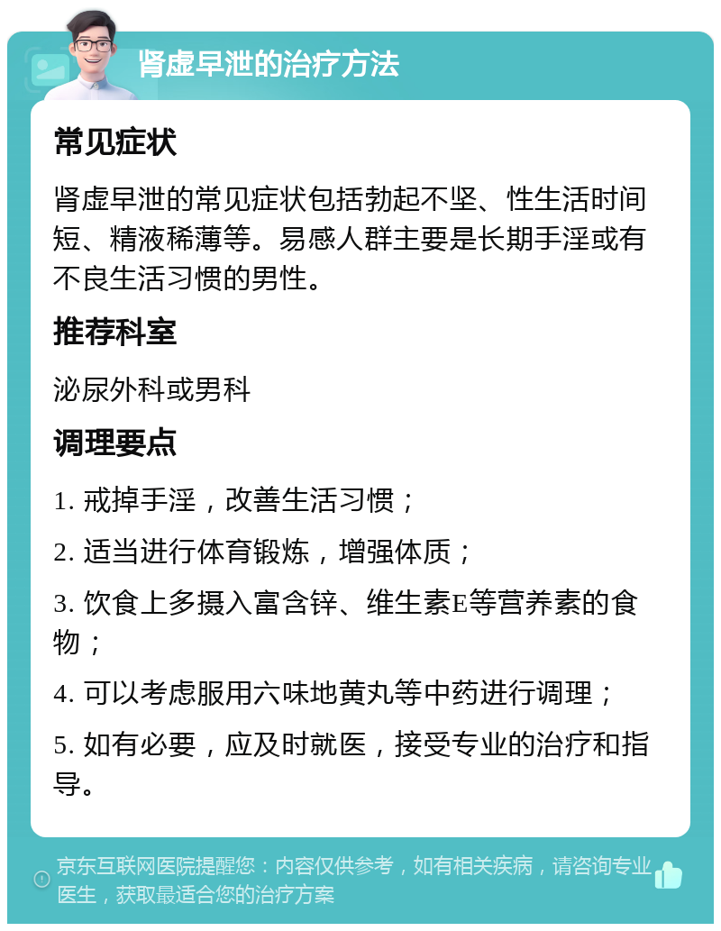 肾虚早泄的治疗方法 常见症状 肾虚早泄的常见症状包括勃起不坚、性生活时间短、精液稀薄等。易感人群主要是长期手淫或有不良生活习惯的男性。 推荐科室 泌尿外科或男科 调理要点 1. 戒掉手淫，改善生活习惯； 2. 适当进行体育锻炼，增强体质； 3. 饮食上多摄入富含锌、维生素E等营养素的食物； 4. 可以考虑服用六味地黄丸等中药进行调理； 5. 如有必要，应及时就医，接受专业的治疗和指导。