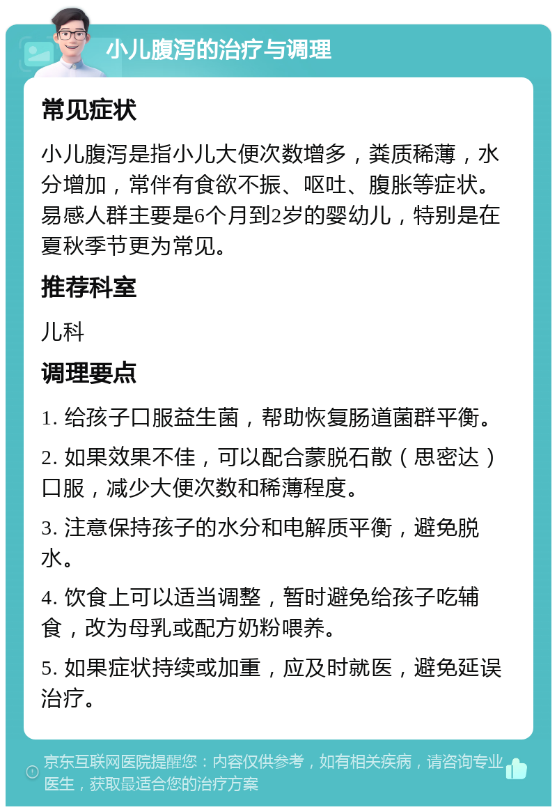 小儿腹泻的治疗与调理 常见症状 小儿腹泻是指小儿大便次数增多，粪质稀薄，水分增加，常伴有食欲不振、呕吐、腹胀等症状。易感人群主要是6个月到2岁的婴幼儿，特别是在夏秋季节更为常见。 推荐科室 儿科 调理要点 1. 给孩子口服益生菌，帮助恢复肠道菌群平衡。 2. 如果效果不佳，可以配合蒙脱石散（思密达）口服，减少大便次数和稀薄程度。 3. 注意保持孩子的水分和电解质平衡，避免脱水。 4. 饮食上可以适当调整，暂时避免给孩子吃辅食，改为母乳或配方奶粉喂养。 5. 如果症状持续或加重，应及时就医，避免延误治疗。