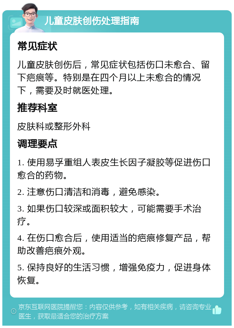 儿童皮肤创伤处理指南 常见症状 儿童皮肤创伤后，常见症状包括伤口未愈合、留下疤痕等。特别是在四个月以上未愈合的情况下，需要及时就医处理。 推荐科室 皮肤科或整形外科 调理要点 1. 使用易孚重组人表皮生长因子凝胶等促进伤口愈合的药物。 2. 注意伤口清洁和消毒，避免感染。 3. 如果伤口较深或面积较大，可能需要手术治疗。 4. 在伤口愈合后，使用适当的疤痕修复产品，帮助改善疤痕外观。 5. 保持良好的生活习惯，增强免疫力，促进身体恢复。