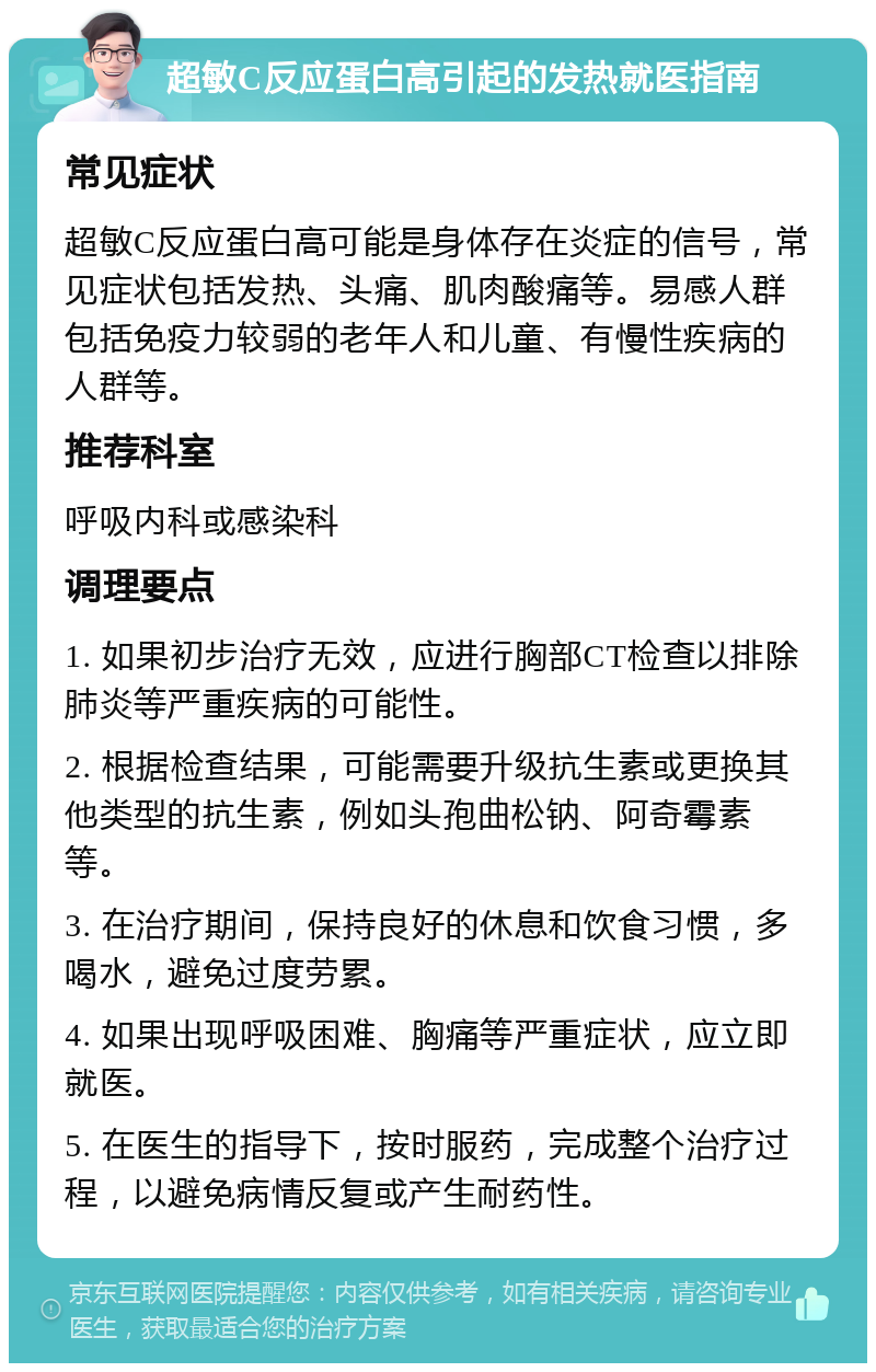 超敏C反应蛋白高引起的发热就医指南 常见症状 超敏C反应蛋白高可能是身体存在炎症的信号，常见症状包括发热、头痛、肌肉酸痛等。易感人群包括免疫力较弱的老年人和儿童、有慢性疾病的人群等。 推荐科室 呼吸内科或感染科 调理要点 1. 如果初步治疗无效，应进行胸部CT检查以排除肺炎等严重疾病的可能性。 2. 根据检查结果，可能需要升级抗生素或更换其他类型的抗生素，例如头孢曲松钠、阿奇霉素等。 3. 在治疗期间，保持良好的休息和饮食习惯，多喝水，避免过度劳累。 4. 如果出现呼吸困难、胸痛等严重症状，应立即就医。 5. 在医生的指导下，按时服药，完成整个治疗过程，以避免病情反复或产生耐药性。