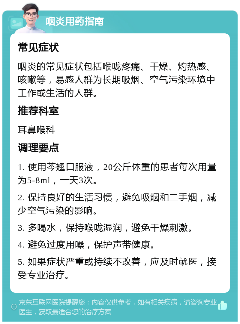 咽炎用药指南 常见症状 咽炎的常见症状包括喉咙疼痛、干燥、灼热感、咳嗽等，易感人群为长期吸烟、空气污染环境中工作或生活的人群。 推荐科室 耳鼻喉科 调理要点 1. 使用芩翘口服液，20公斤体重的患者每次用量为5-8ml，一天3次。 2. 保持良好的生活习惯，避免吸烟和二手烟，减少空气污染的影响。 3. 多喝水，保持喉咙湿润，避免干燥刺激。 4. 避免过度用嗓，保护声带健康。 5. 如果症状严重或持续不改善，应及时就医，接受专业治疗。