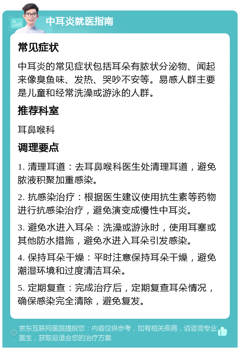 中耳炎就医指南 常见症状 中耳炎的常见症状包括耳朵有脓状分泌物、闻起来像臭鱼味、发热、哭吵不安等。易感人群主要是儿童和经常洗澡或游泳的人群。 推荐科室 耳鼻喉科 调理要点 1. 清理耳道：去耳鼻喉科医生处清理耳道，避免脓液积聚加重感染。 2. 抗感染治疗：根据医生建议使用抗生素等药物进行抗感染治疗，避免演变成慢性中耳炎。 3. 避免水进入耳朵：洗澡或游泳时，使用耳塞或其他防水措施，避免水进入耳朵引发感染。 4. 保持耳朵干燥：平时注意保持耳朵干燥，避免潮湿环境和过度清洁耳朵。 5. 定期复查：完成治疗后，定期复查耳朵情况，确保感染完全清除，避免复发。