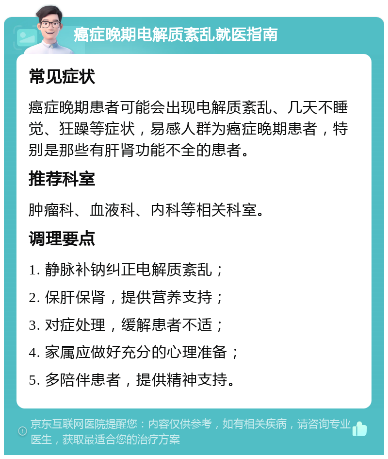 癌症晚期电解质紊乱就医指南 常见症状 癌症晚期患者可能会出现电解质紊乱、几天不睡觉、狂躁等症状，易感人群为癌症晚期患者，特别是那些有肝肾功能不全的患者。 推荐科室 肿瘤科、血液科、内科等相关科室。 调理要点 1. 静脉补钠纠正电解质紊乱； 2. 保肝保肾，提供营养支持； 3. 对症处理，缓解患者不适； 4. 家属应做好充分的心理准备； 5. 多陪伴患者，提供精神支持。