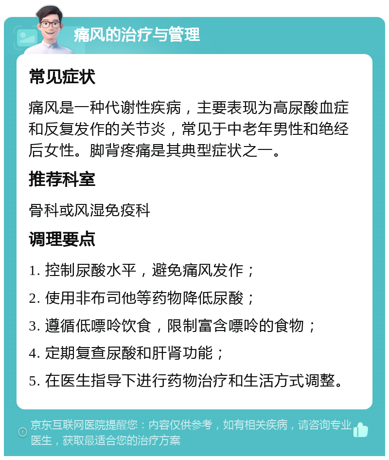 痛风的治疗与管理 常见症状 痛风是一种代谢性疾病，主要表现为高尿酸血症和反复发作的关节炎，常见于中老年男性和绝经后女性。脚背疼痛是其典型症状之一。 推荐科室 骨科或风湿免疫科 调理要点 1. 控制尿酸水平，避免痛风发作； 2. 使用非布司他等药物降低尿酸； 3. 遵循低嘌呤饮食，限制富含嘌呤的食物； 4. 定期复查尿酸和肝肾功能； 5. 在医生指导下进行药物治疗和生活方式调整。