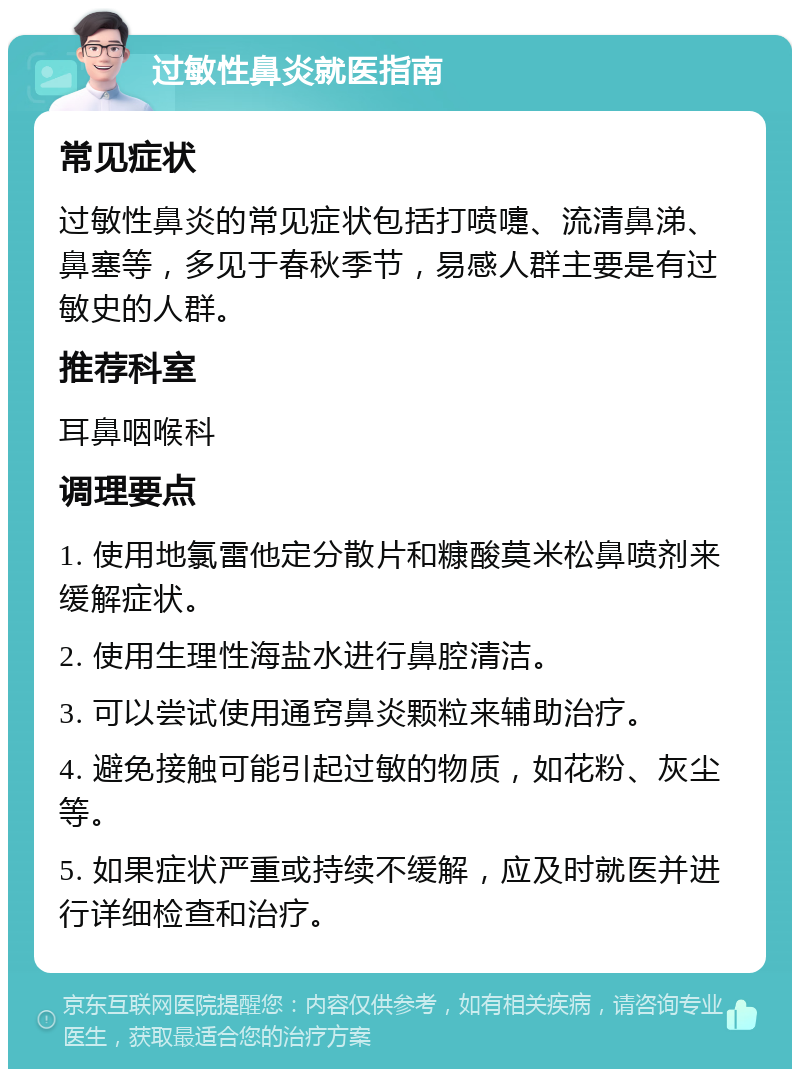 过敏性鼻炎就医指南 常见症状 过敏性鼻炎的常见症状包括打喷嚏、流清鼻涕、鼻塞等，多见于春秋季节，易感人群主要是有过敏史的人群。 推荐科室 耳鼻咽喉科 调理要点 1. 使用地氯雷他定分散片和糠酸莫米松鼻喷剂来缓解症状。 2. 使用生理性海盐水进行鼻腔清洁。 3. 可以尝试使用通窍鼻炎颗粒来辅助治疗。 4. 避免接触可能引起过敏的物质，如花粉、灰尘等。 5. 如果症状严重或持续不缓解，应及时就医并进行详细检查和治疗。