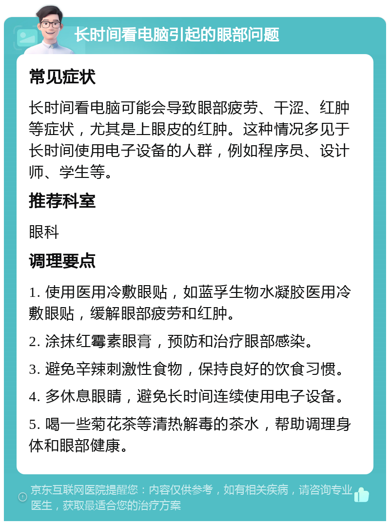 长时间看电脑引起的眼部问题 常见症状 长时间看电脑可能会导致眼部疲劳、干涩、红肿等症状，尤其是上眼皮的红肿。这种情况多见于长时间使用电子设备的人群，例如程序员、设计师、学生等。 推荐科室 眼科 调理要点 1. 使用医用冷敷眼贴，如蓝孚生物水凝胶医用冷敷眼贴，缓解眼部疲劳和红肿。 2. 涂抹红霉素眼膏，预防和治疗眼部感染。 3. 避免辛辣刺激性食物，保持良好的饮食习惯。 4. 多休息眼睛，避免长时间连续使用电子设备。 5. 喝一些菊花茶等清热解毒的茶水，帮助调理身体和眼部健康。