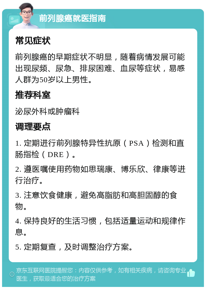 前列腺癌就医指南 常见症状 前列腺癌的早期症状不明显，随着病情发展可能出现尿频、尿急、排尿困难、血尿等症状，易感人群为50岁以上男性。 推荐科室 泌尿外科或肿瘤科 调理要点 1. 定期进行前列腺特异性抗原（PSA）检测和直肠指检（DRE）。 2. 遵医嘱使用药物如思瑞康、博乐欣、律康等进行治疗。 3. 注意饮食健康，避免高脂肪和高胆固醇的食物。 4. 保持良好的生活习惯，包括适量运动和规律作息。 5. 定期复查，及时调整治疗方案。