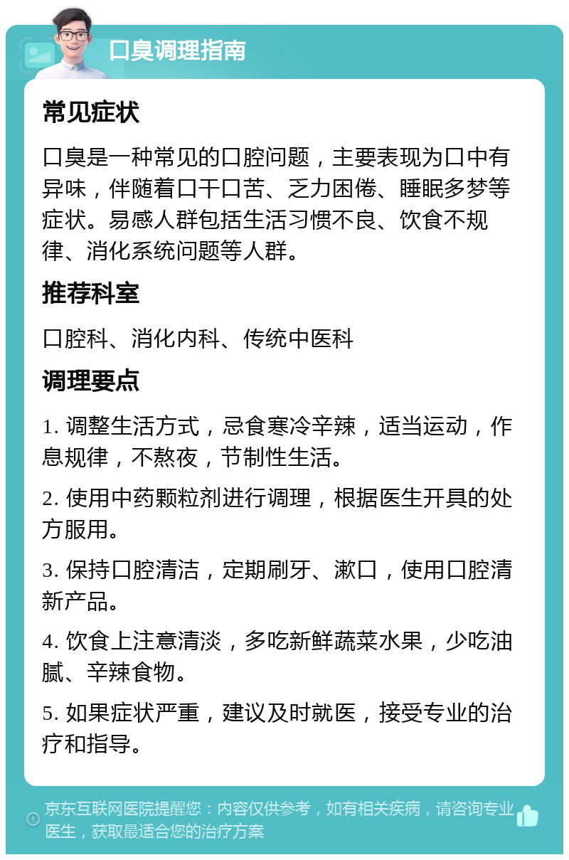 口臭调理指南 常见症状 口臭是一种常见的口腔问题，主要表现为口中有异味，伴随着口干口苦、乏力困倦、睡眠多梦等症状。易感人群包括生活习惯不良、饮食不规律、消化系统问题等人群。 推荐科室 口腔科、消化内科、传统中医科 调理要点 1. 调整生活方式，忌食寒冷辛辣，适当运动，作息规律，不熬夜，节制性生活。 2. 使用中药颗粒剂进行调理，根据医生开具的处方服用。 3. 保持口腔清洁，定期刷牙、漱口，使用口腔清新产品。 4. 饮食上注意清淡，多吃新鲜蔬菜水果，少吃油腻、辛辣食物。 5. 如果症状严重，建议及时就医，接受专业的治疗和指导。