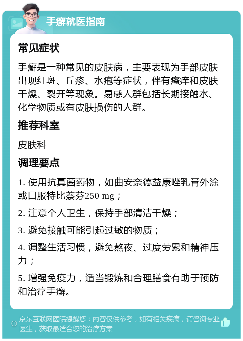 手癣就医指南 常见症状 手癣是一种常见的皮肤病，主要表现为手部皮肤出现红斑、丘疹、水疱等症状，伴有瘙痒和皮肤干燥、裂开等现象。易感人群包括长期接触水、化学物质或有皮肤损伤的人群。 推荐科室 皮肤科 调理要点 1. 使用抗真菌药物，如曲安奈德益康唑乳膏外涂或口服特比萘芬250 mg； 2. 注意个人卫生，保持手部清洁干燥； 3. 避免接触可能引起过敏的物质； 4. 调整生活习惯，避免熬夜、过度劳累和精神压力； 5. 增强免疫力，适当锻炼和合理膳食有助于预防和治疗手癣。