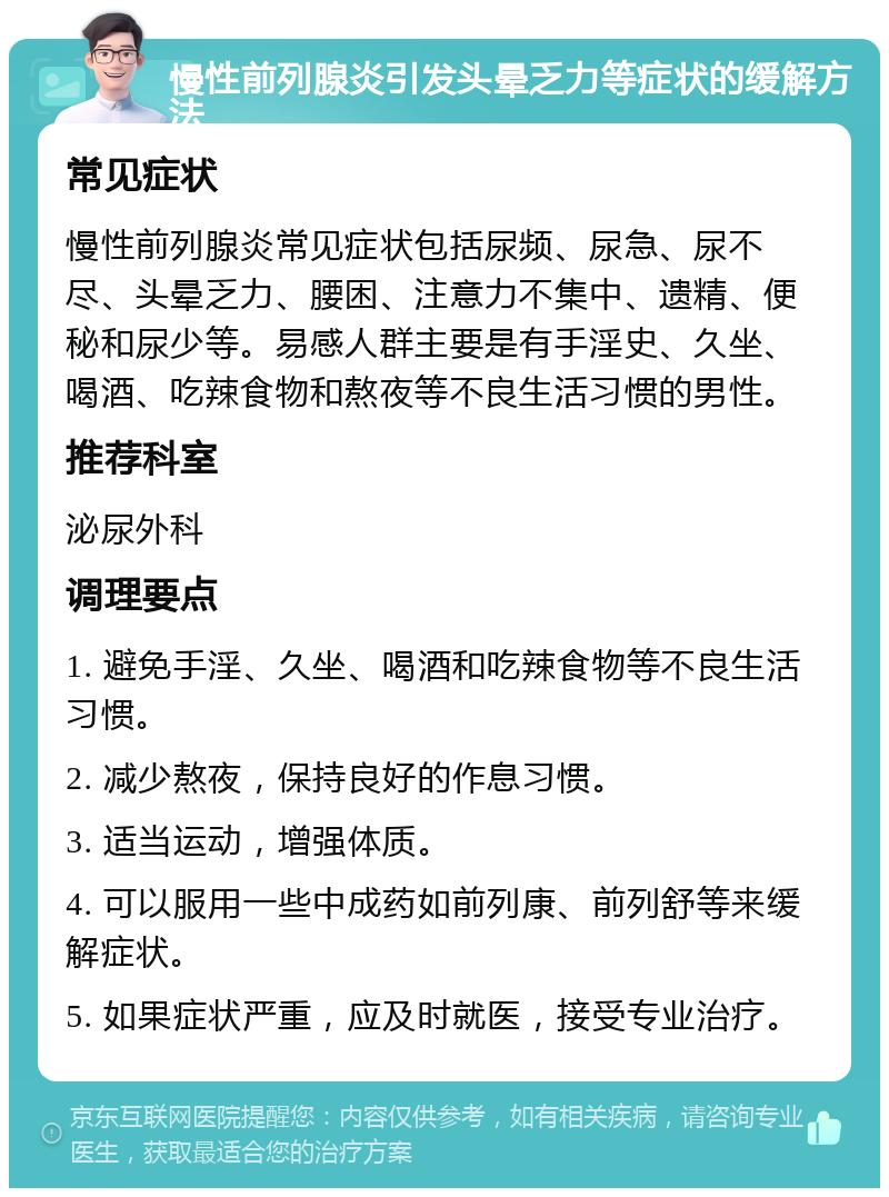 慢性前列腺炎引发头晕乏力等症状的缓解方法 常见症状 慢性前列腺炎常见症状包括尿频、尿急、尿不尽、头晕乏力、腰困、注意力不集中、遗精、便秘和尿少等。易感人群主要是有手淫史、久坐、喝酒、吃辣食物和熬夜等不良生活习惯的男性。 推荐科室 泌尿外科 调理要点 1. 避免手淫、久坐、喝酒和吃辣食物等不良生活习惯。 2. 减少熬夜，保持良好的作息习惯。 3. 适当运动，增强体质。 4. 可以服用一些中成药如前列康、前列舒等来缓解症状。 5. 如果症状严重，应及时就医，接受专业治疗。