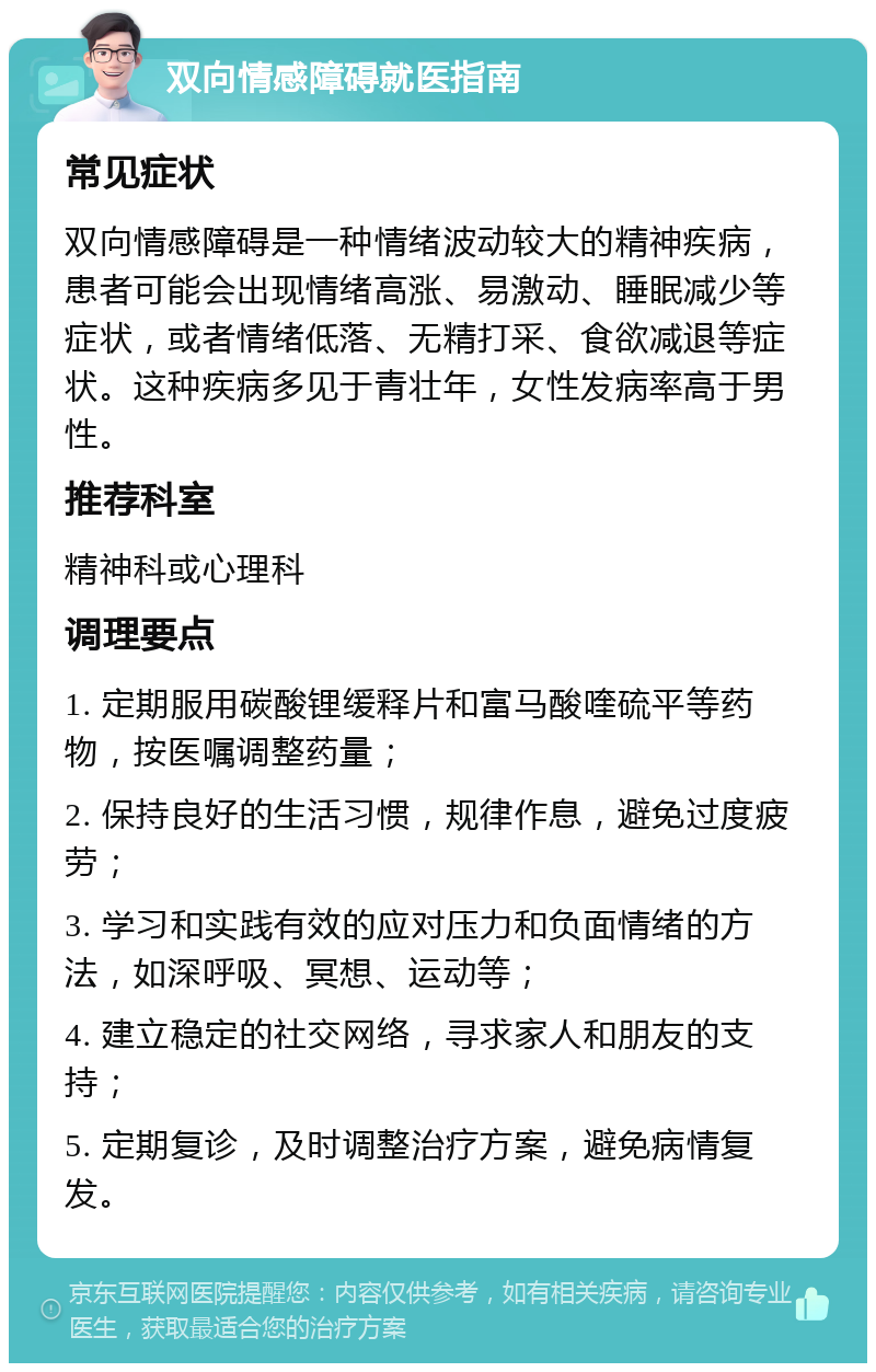 双向情感障碍就医指南 常见症状 双向情感障碍是一种情绪波动较大的精神疾病，患者可能会出现情绪高涨、易激动、睡眠减少等症状，或者情绪低落、无精打采、食欲减退等症状。这种疾病多见于青壮年，女性发病率高于男性。 推荐科室 精神科或心理科 调理要点 1. 定期服用碳酸锂缓释片和富马酸喹硫平等药物，按医嘱调整药量； 2. 保持良好的生活习惯，规律作息，避免过度疲劳； 3. 学习和实践有效的应对压力和负面情绪的方法，如深呼吸、冥想、运动等； 4. 建立稳定的社交网络，寻求家人和朋友的支持； 5. 定期复诊，及时调整治疗方案，避免病情复发。