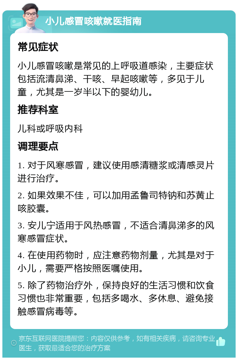 小儿感冒咳嗽就医指南 常见症状 小儿感冒咳嗽是常见的上呼吸道感染，主要症状包括流清鼻涕、干咳、早起咳嗽等，多见于儿童，尤其是一岁半以下的婴幼儿。 推荐科室 儿科或呼吸内科 调理要点 1. 对于风寒感冒，建议使用感清糖浆或清感灵片进行治疗。 2. 如果效果不佳，可以加用孟鲁司特钠和苏黄止咳胶囊。 3. 安儿宁适用于风热感冒，不适合清鼻涕多的风寒感冒症状。 4. 在使用药物时，应注意药物剂量，尤其是对于小儿，需要严格按照医嘱使用。 5. 除了药物治疗外，保持良好的生活习惯和饮食习惯也非常重要，包括多喝水、多休息、避免接触感冒病毒等。