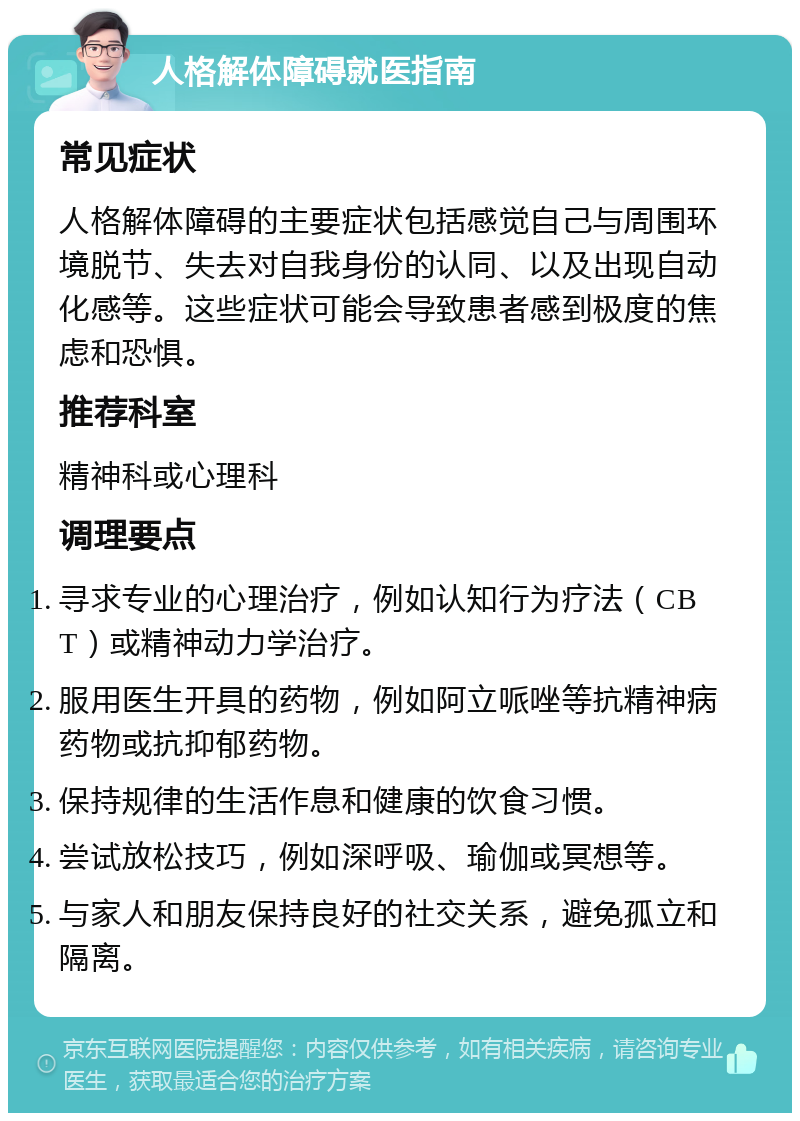 人格解体障碍就医指南 常见症状 人格解体障碍的主要症状包括感觉自己与周围环境脱节、失去对自我身份的认同、以及出现自动化感等。这些症状可能会导致患者感到极度的焦虑和恐惧。 推荐科室 精神科或心理科 调理要点 寻求专业的心理治疗，例如认知行为疗法（CBT）或精神动力学治疗。 服用医生开具的药物，例如阿立哌唑等抗精神病药物或抗抑郁药物。 保持规律的生活作息和健康的饮食习惯。 尝试放松技巧，例如深呼吸、瑜伽或冥想等。 与家人和朋友保持良好的社交关系，避免孤立和隔离。