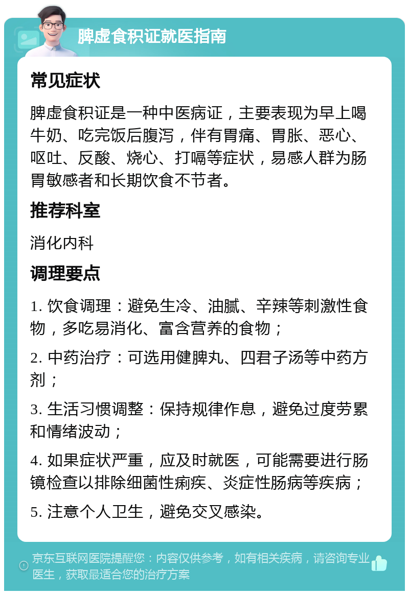 脾虚食积证就医指南 常见症状 脾虚食积证是一种中医病证，主要表现为早上喝牛奶、吃完饭后腹泻，伴有胃痛、胃胀、恶心、呕吐、反酸、烧心、打嗝等症状，易感人群为肠胃敏感者和长期饮食不节者。 推荐科室 消化内科 调理要点 1. 饮食调理：避免生冷、油腻、辛辣等刺激性食物，多吃易消化、富含营养的食物； 2. 中药治疗：可选用健脾丸、四君子汤等中药方剂； 3. 生活习惯调整：保持规律作息，避免过度劳累和情绪波动； 4. 如果症状严重，应及时就医，可能需要进行肠镜检查以排除细菌性痢疾、炎症性肠病等疾病； 5. 注意个人卫生，避免交叉感染。