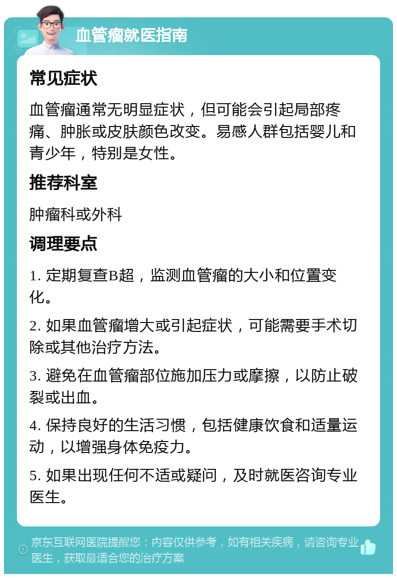 血管瘤就医指南 常见症状 血管瘤通常无明显症状，但可能会引起局部疼痛、肿胀或皮肤颜色改变。易感人群包括婴儿和青少年，特别是女性。 推荐科室 肿瘤科或外科 调理要点 1. 定期复查B超，监测血管瘤的大小和位置变化。 2. 如果血管瘤增大或引起症状，可能需要手术切除或其他治疗方法。 3. 避免在血管瘤部位施加压力或摩擦，以防止破裂或出血。 4. 保持良好的生活习惯，包括健康饮食和适量运动，以增强身体免疫力。 5. 如果出现任何不适或疑问，及时就医咨询专业医生。