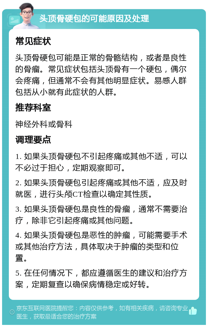 头顶骨硬包的可能原因及处理 常见症状 头顶骨硬包可能是正常的骨骼结构，或者是良性的骨瘤。常见症状包括头顶骨有一个硬包，偶尔会疼痛，但通常不会有其他明显症状。易感人群包括从小就有此症状的人群。 推荐科室 神经外科或骨科 调理要点 1. 如果头顶骨硬包不引起疼痛或其他不适，可以不必过于担心，定期观察即可。 2. 如果头顶骨硬包引起疼痛或其他不适，应及时就医，进行头颅CT检查以确定其性质。 3. 如果头顶骨硬包是良性的骨瘤，通常不需要治疗，除非它引起疼痛或其他问题。 4. 如果头顶骨硬包是恶性的肿瘤，可能需要手术或其他治疗方法，具体取决于肿瘤的类型和位置。 5. 在任何情况下，都应遵循医生的建议和治疗方案，定期复查以确保病情稳定或好转。