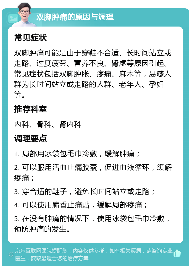 双脚肿痛的原因与调理 常见症状 双脚肿痛可能是由于穿鞋不合适、长时间站立或走路、过度疲劳、营养不良、肾虚等原因引起。常见症状包括双脚肿胀、疼痛、麻木等，易感人群为长时间站立或走路的人群、老年人、孕妇等。 推荐科室 内科、骨科、肾内科 调理要点 1. 局部用冰袋包毛巾冷敷，缓解肿痛； 2. 可以服用活血止痛胶囊，促进血液循环，缓解疼痛； 3. 穿合适的鞋子，避免长时间站立或走路； 4. 可以使用麝香止痛贴，缓解局部疼痛； 5. 在没有肿痛的情况下，使用冰袋包毛巾冷敷，预防肿痛的发生。