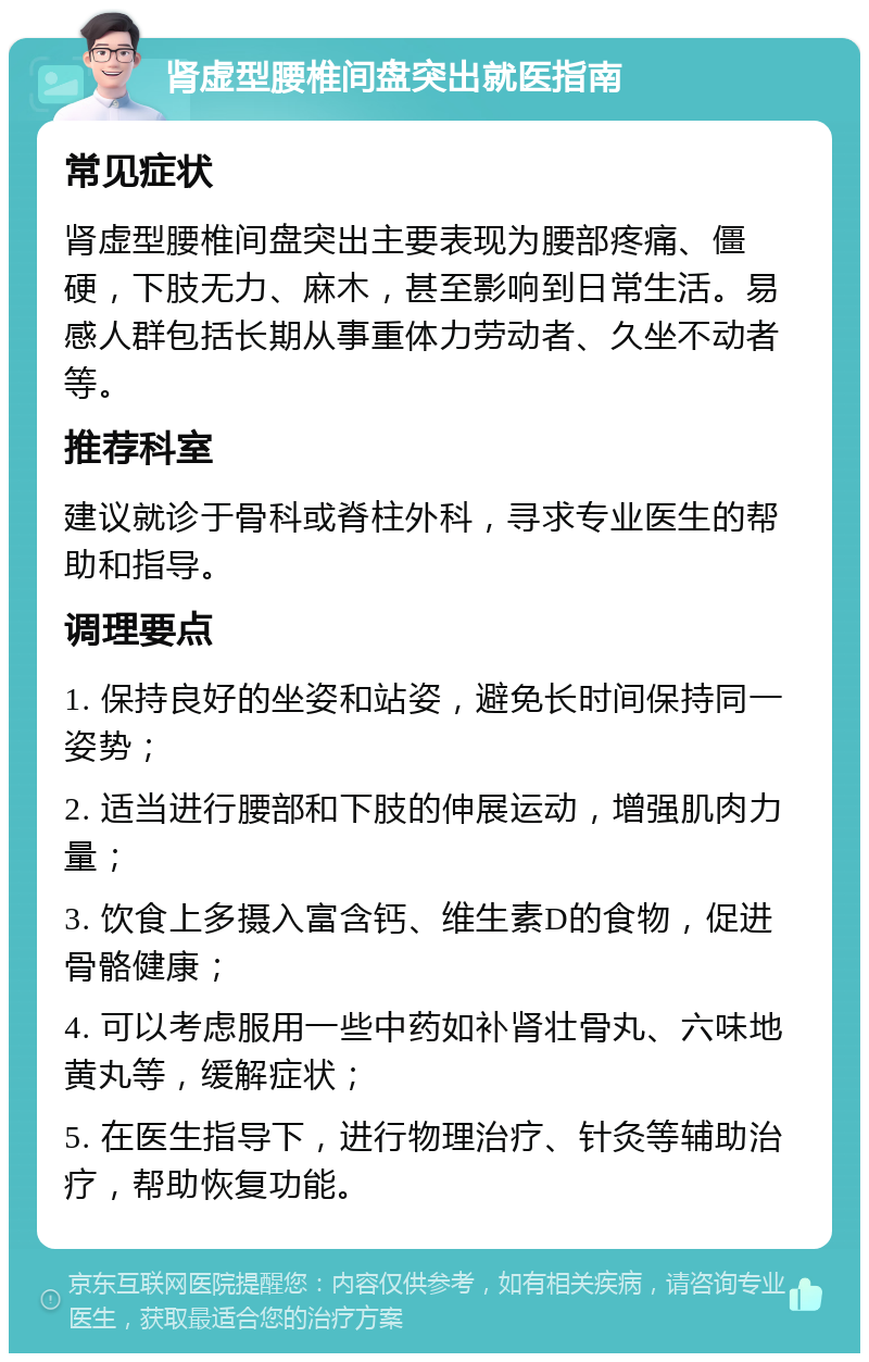 肾虚型腰椎间盘突出就医指南 常见症状 肾虚型腰椎间盘突出主要表现为腰部疼痛、僵硬，下肢无力、麻木，甚至影响到日常生活。易感人群包括长期从事重体力劳动者、久坐不动者等。 推荐科室 建议就诊于骨科或脊柱外科，寻求专业医生的帮助和指导。 调理要点 1. 保持良好的坐姿和站姿，避免长时间保持同一姿势； 2. 适当进行腰部和下肢的伸展运动，增强肌肉力量； 3. 饮食上多摄入富含钙、维生素D的食物，促进骨骼健康； 4. 可以考虑服用一些中药如补肾壮骨丸、六味地黄丸等，缓解症状； 5. 在医生指导下，进行物理治疗、针灸等辅助治疗，帮助恢复功能。