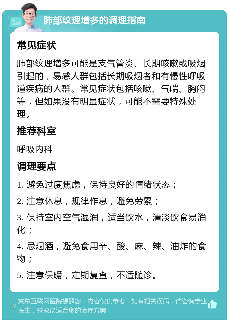 肺部纹理增多的调理指南 常见症状 肺部纹理增多可能是支气管炎、长期咳嗽或吸烟引起的，易感人群包括长期吸烟者和有慢性呼吸道疾病的人群。常见症状包括咳嗽、气喘、胸闷等，但如果没有明显症状，可能不需要特殊处理。 推荐科室 呼吸内科 调理要点 1. 避免过度焦虑，保持良好的情绪状态； 2. 注意休息，规律作息，避免劳累； 3. 保持室内空气湿润，适当饮水，清淡饮食易消化； 4. 忌烟酒，避免食用辛、酸、麻、辣、油炸的食物； 5. 注意保暖，定期复查，不适随诊。