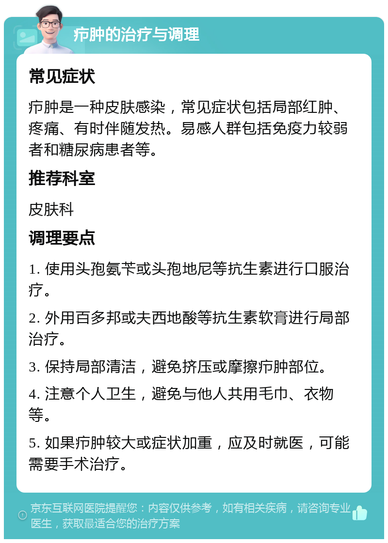 疖肿的治疗与调理 常见症状 疖肿是一种皮肤感染，常见症状包括局部红肿、疼痛、有时伴随发热。易感人群包括免疫力较弱者和糖尿病患者等。 推荐科室 皮肤科 调理要点 1. 使用头孢氨苄或头孢地尼等抗生素进行口服治疗。 2. 外用百多邦或夫西地酸等抗生素软膏进行局部治疗。 3. 保持局部清洁，避免挤压或摩擦疖肿部位。 4. 注意个人卫生，避免与他人共用毛巾、衣物等。 5. 如果疖肿较大或症状加重，应及时就医，可能需要手术治疗。