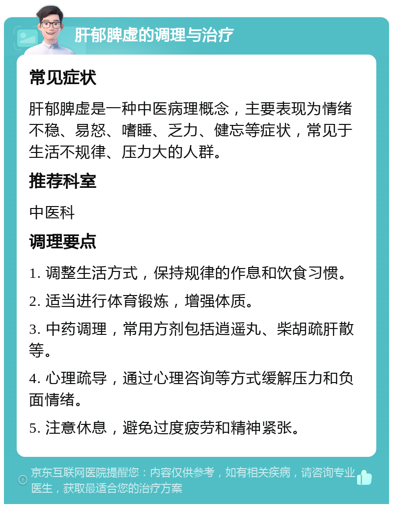 肝郁脾虚的调理与治疗 常见症状 肝郁脾虚是一种中医病理概念，主要表现为情绪不稳、易怒、嗜睡、乏力、健忘等症状，常见于生活不规律、压力大的人群。 推荐科室 中医科 调理要点 1. 调整生活方式，保持规律的作息和饮食习惯。 2. 适当进行体育锻炼，增强体质。 3. 中药调理，常用方剂包括逍遥丸、柴胡疏肝散等。 4. 心理疏导，通过心理咨询等方式缓解压力和负面情绪。 5. 注意休息，避免过度疲劳和精神紧张。