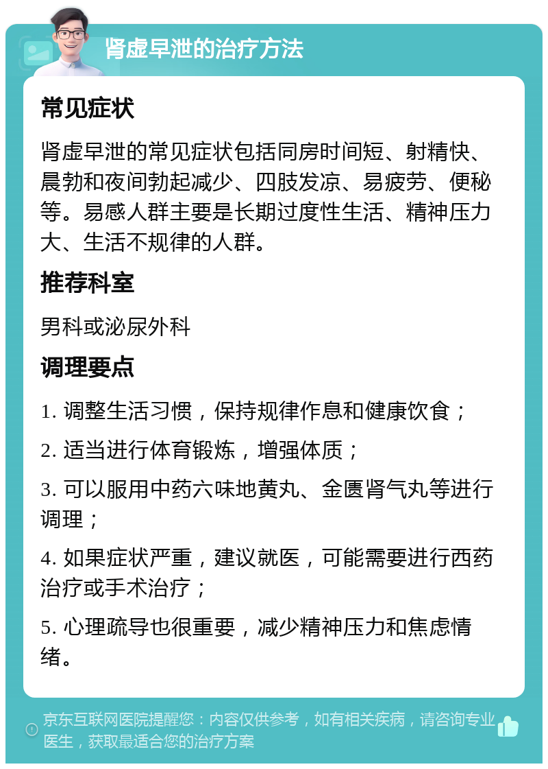 肾虚早泄的治疗方法 常见症状 肾虚早泄的常见症状包括同房时间短、射精快、晨勃和夜间勃起减少、四肢发凉、易疲劳、便秘等。易感人群主要是长期过度性生活、精神压力大、生活不规律的人群。 推荐科室 男科或泌尿外科 调理要点 1. 调整生活习惯，保持规律作息和健康饮食； 2. 适当进行体育锻炼，增强体质； 3. 可以服用中药六味地黄丸、金匮肾气丸等进行调理； 4. 如果症状严重，建议就医，可能需要进行西药治疗或手术治疗； 5. 心理疏导也很重要，减少精神压力和焦虑情绪。