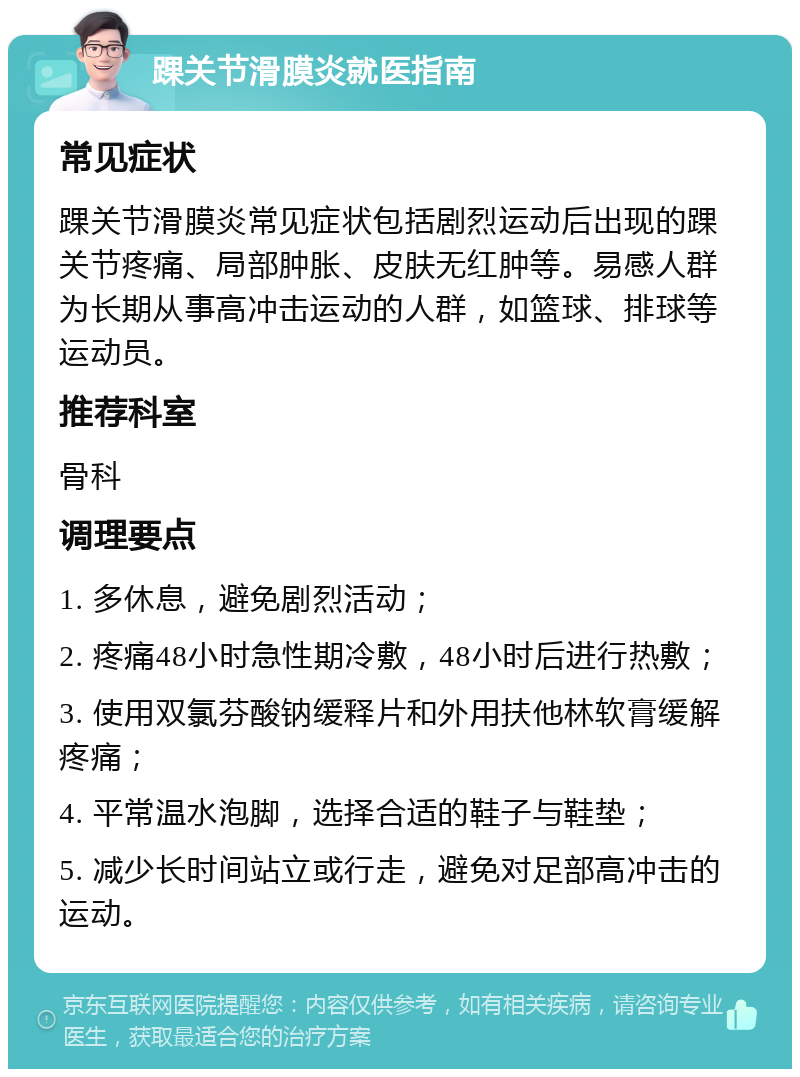 踝关节滑膜炎就医指南 常见症状 踝关节滑膜炎常见症状包括剧烈运动后出现的踝关节疼痛、局部肿胀、皮肤无红肿等。易感人群为长期从事高冲击运动的人群，如篮球、排球等运动员。 推荐科室 骨科 调理要点 1. 多休息，避免剧烈活动； 2. 疼痛48小时急性期冷敷，48小时后进行热敷； 3. 使用双氯芬酸钠缓释片和外用扶他林软膏缓解疼痛； 4. 平常温水泡脚，选择合适的鞋子与鞋垫； 5. 减少长时间站立或行走，避免对足部高冲击的运动。