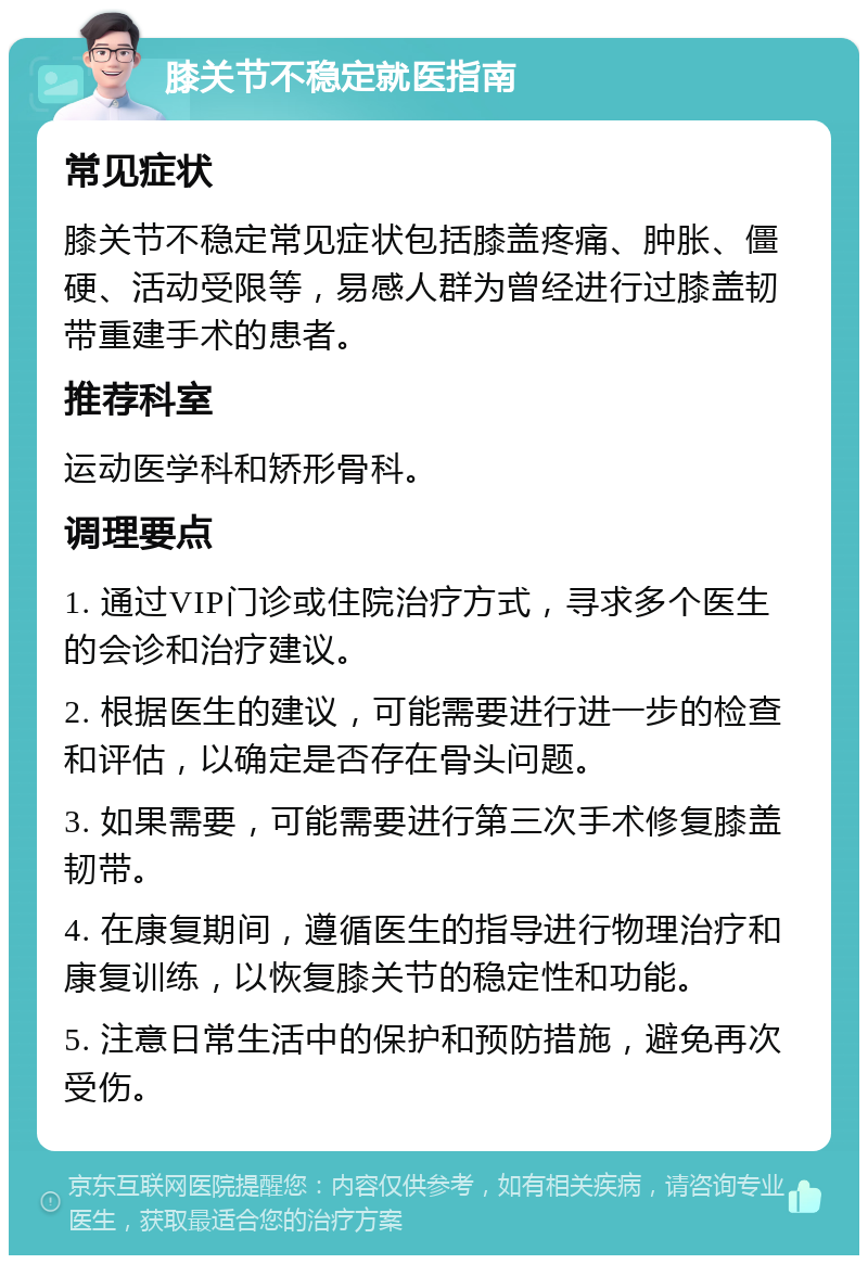 膝关节不稳定就医指南 常见症状 膝关节不稳定常见症状包括膝盖疼痛、肿胀、僵硬、活动受限等，易感人群为曾经进行过膝盖韧带重建手术的患者。 推荐科室 运动医学科和矫形骨科。 调理要点 1. 通过VIP门诊或住院治疗方式，寻求多个医生的会诊和治疗建议。 2. 根据医生的建议，可能需要进行进一步的检查和评估，以确定是否存在骨头问题。 3. 如果需要，可能需要进行第三次手术修复膝盖韧带。 4. 在康复期间，遵循医生的指导进行物理治疗和康复训练，以恢复膝关节的稳定性和功能。 5. 注意日常生活中的保护和预防措施，避免再次受伤。