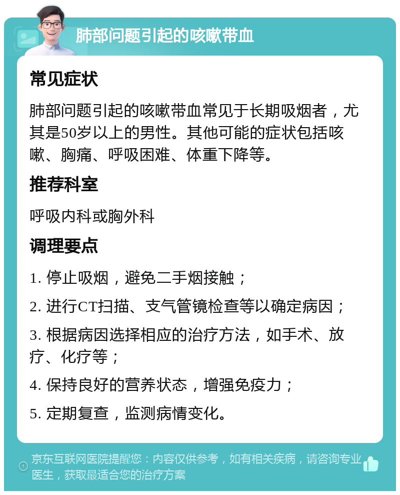 肺部问题引起的咳嗽带血 常见症状 肺部问题引起的咳嗽带血常见于长期吸烟者，尤其是50岁以上的男性。其他可能的症状包括咳嗽、胸痛、呼吸困难、体重下降等。 推荐科室 呼吸内科或胸外科 调理要点 1. 停止吸烟，避免二手烟接触； 2. 进行CT扫描、支气管镜检查等以确定病因； 3. 根据病因选择相应的治疗方法，如手术、放疗、化疗等； 4. 保持良好的营养状态，增强免疫力； 5. 定期复查，监测病情变化。