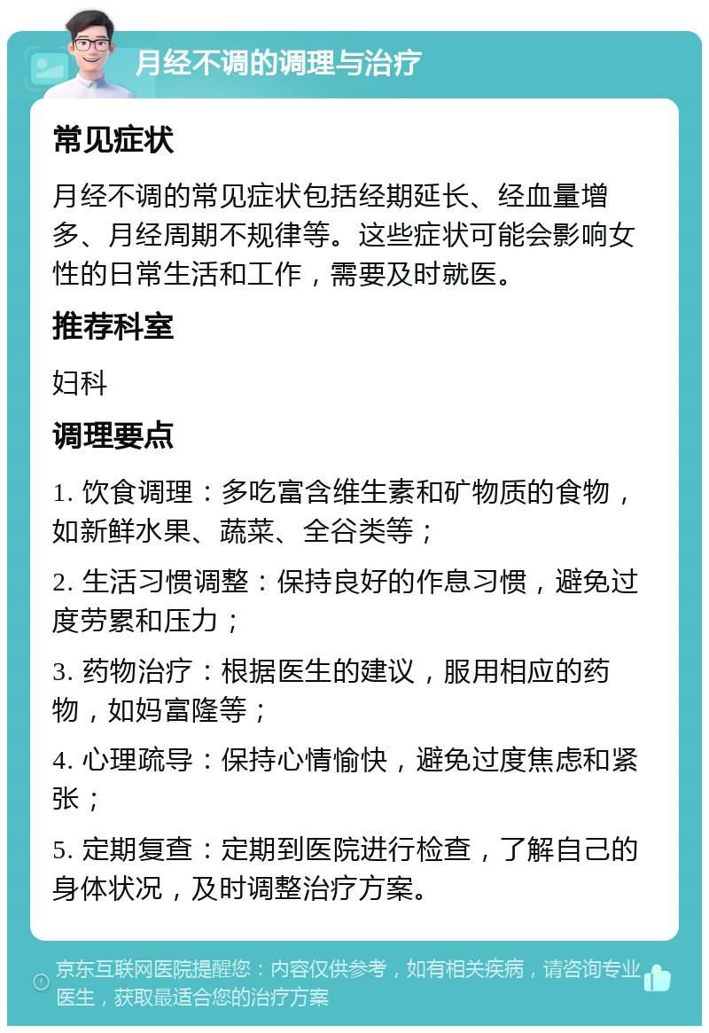 月经不调的调理与治疗 常见症状 月经不调的常见症状包括经期延长、经血量增多、月经周期不规律等。这些症状可能会影响女性的日常生活和工作，需要及时就医。 推荐科室 妇科 调理要点 1. 饮食调理：多吃富含维生素和矿物质的食物，如新鲜水果、蔬菜、全谷类等； 2. 生活习惯调整：保持良好的作息习惯，避免过度劳累和压力； 3. 药物治疗：根据医生的建议，服用相应的药物，如妈富隆等； 4. 心理疏导：保持心情愉快，避免过度焦虑和紧张； 5. 定期复查：定期到医院进行检查，了解自己的身体状况，及时调整治疗方案。